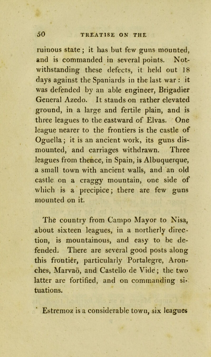 ruinous state; it has but few guns mounted, and is commanded in several points. Not- withstanding these defects, it held out 18 days against the Spaniards in the last war : it was defended by an able engineer, Brigadier General Azedo. It stands on rather elevated ground, in a large and fertile plain, and is three leagues to the eastward of Elvas. One league nearer to the frontiers is the castle of Oguella; it is an ancient work, its guns dis- mounted, and carriages withdrawn. Three leagues from thence, in Spain, is Albuquerque, a small town with ancient walls, and an old castle on a craggy mountain, one side of which is a precipice; there are few guns mounted on it. The country from Campo Mayor to Nisa, about sixteen leagues, in a northerly direc- tion, is mountainous, and easy to be de- fended. There are several good posts along this frontier, particularly Portalegre, Aron- ches, Marvao, and Gastello de Vide; the two latter are fortified, and on commanding si- tuations. Estremoz is a considerable town, six leagues