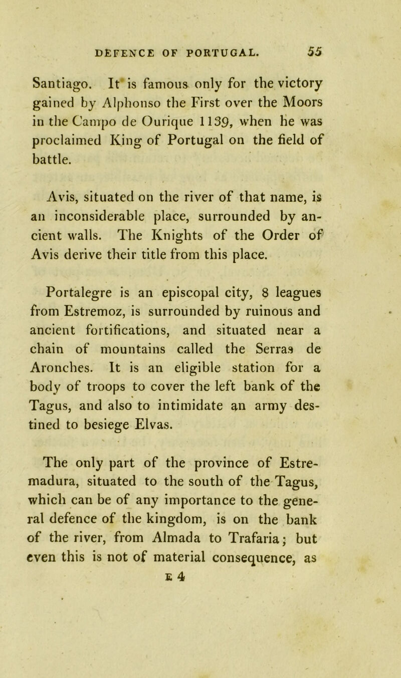 Santiago. It' is famous only for the victory gained by Alphonso the First over the Moors in the Camjjo de Ourique 1139, when he was proclaimed King of Portugal on the field of battle. Avis, situated on the river of that name, is an inconsiderable place, surrounded by an- cient walls. The Knights of the Order of Avis derive their title from this place. Portalegre is an episcopal city, 8 leagues from Estremoz, is surrounded by ruinous and ancient fortifications, and situated near a chain of mountains called the Serras de Aronches. It is an eligible station for a body of troops to cover the left bank of the Tagus, and also to intimidate an army des- tined to besiege Elvas. The only part of the province of Estre- madura, situated to the south of the Tagus, which can be of any importance to the gene- ral defence of the kingdom, is on the bank of the river, from Almada to Trafaria; but even this is not of material consequence, as £ 4