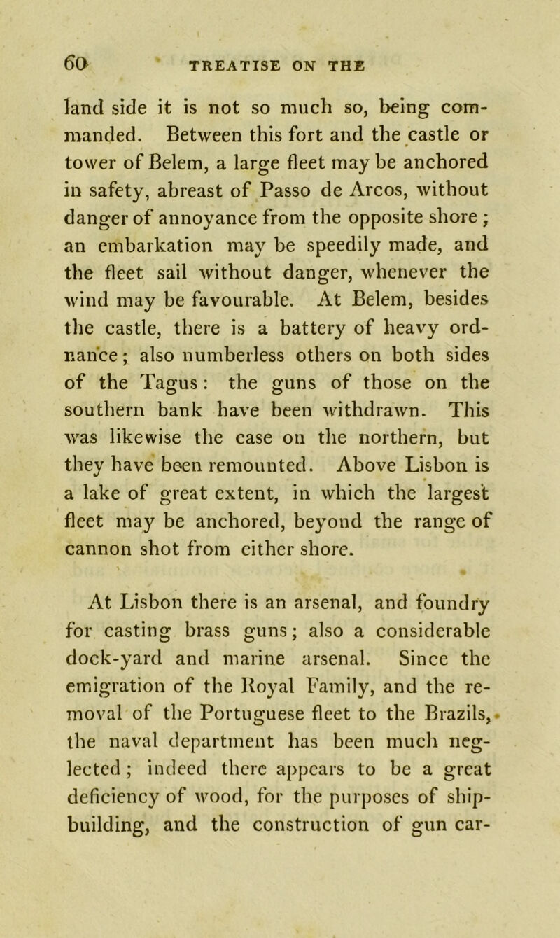 land side it is not so much so, being com- manded. Between this fort and the castle or tower of Belem, a large fleet may be anchored in safety, abreast of Passo de Arcos, without danger of annoyance from the opposite shore ; an embarkation may be speedily made, and the fleet sail Avithout danger, whenever the wind may be favourable. At Belem, besides the castle, there is a battery of heavy ord- nance ; also numberless others on both sides of the Tagus: the guns of those on the southern bank have been withdrawn. This was likewise the case on the northern, but they have been remounted. Above Lisbon is a lake of great extent, in which the largest fleet may be anchored, beyond the range of cannon shot from either shore. At Lisbon there is an arsenal, and foundry for casting brass guns; also a considerable dock-yard and marine arsenal. Since the emigration of the Royal Family, and the re- moval of the Portuguese fleet to the Brazils,, the naval department has been much neg- lected ; indeed there appears to be a great deficiency of wood, for the purposes of ship- building, and the construction of gun car-
