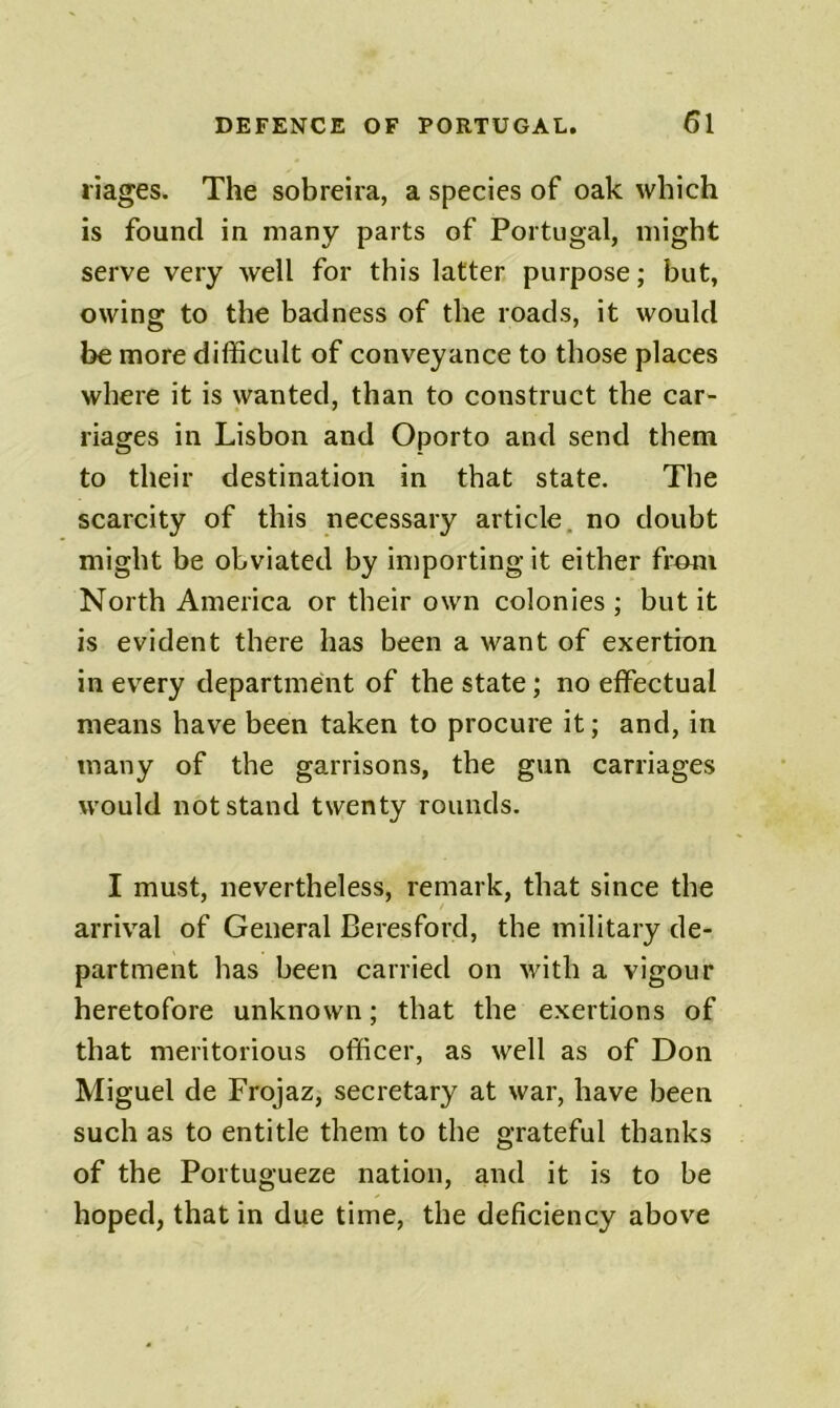 I'iages. The sobreira, a species of oak which is found in many parts of Portugal, might serve very well for this latter purpose; but, owing to the badness of the roads, it would be more difficult of conveyance to those places where it is wanted, than to construct the car- riages in Lisbon and Oporto and send them to their destination in that state. The scarcity of this necessary article, no doubt might be obviated by importing it either from North America or their own colonies ; but it is evident there has been a want of exertion in every department of the state; no effectual means have been taken to procure it; and, in many of the garrisons, the gun carriages would not stand twenty rounds. I must, nevertheless, remark, that since the arrival of General Beresford, the military de- partment has been carried on wdth a vigour heretofore unknown; that the exertions of that meritorious officer, as well as of Don Miguel de Frojaz, secretary at war, have been such as to entitle them to the grateful thanks of the Portugueze nation, and it is to be hoped, that in due time, the deficiency above