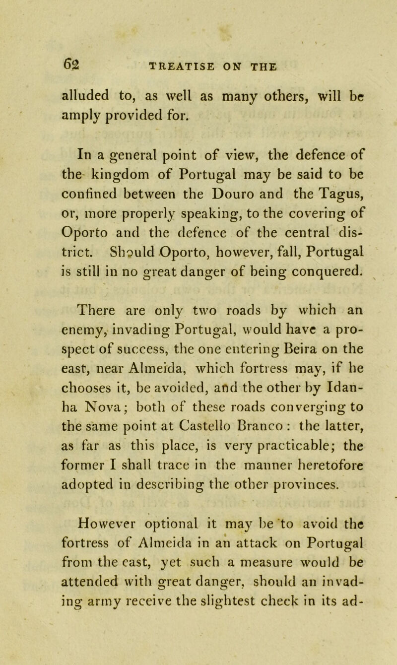 alluded to, as well as many others, will be amply provided for. In a general point of view, the defence of the kingdom of Portugal may be said to be confined between the Douro and the Tagus, or, more properly speaking, to the covering of Oporto and the defence of the central dis- trict. Shipuld Oporto, however, fall, Portugal is still in no great danger of being conquered. There are only two roads by which an enemy, invading Portugal, would have a pro- spect of success, the one entering Beira on the east, near Almeida, which fortress may, if he chooses it, be avoided, and the other by Idan- ha Nova; both of these roads converging to the same point at Gastello Branco : the latter, as far as this place, is very practicable; the former I shall trace in the manner heretofore adopted in describing the other provinces. However optional it may be to avoid the fortress of Almeida in an attack on Portugal o from the east, yet such a measure would be attended with great danger, should an invad- ing army receive the slightest check in its ad-