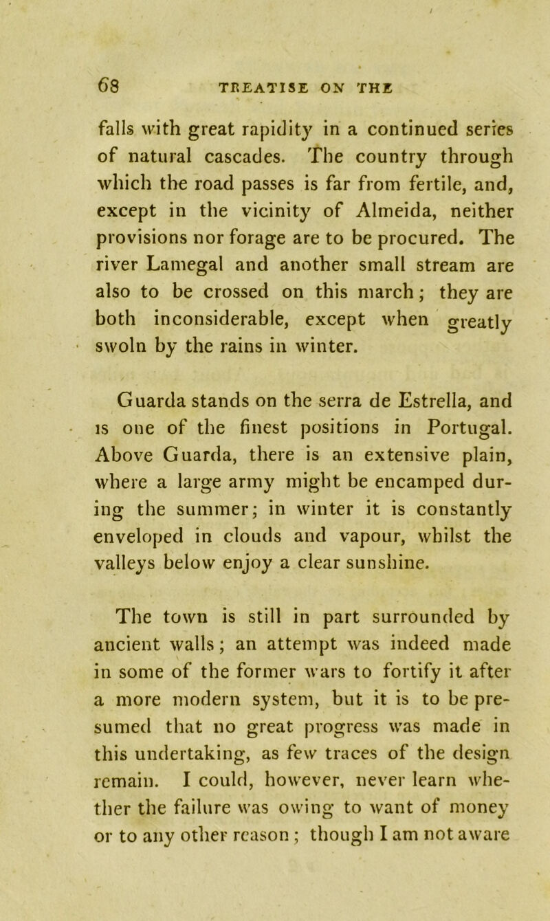 falls with great rapidity in a continued series of natural cascades. The country through which the road passes is far from fertile, and, except in the vicinity of Almeida, neither provisions nor forage are to be procured. The river Lamegal and another small stream are also to be crossed on this march; they are both inconsiderable, except when greatly swoln by the rains in winter. Guarda stands on the serra de Estrella, and IS one of the finest positions in Portugal. Above Guarda, there is an extensive plain, where a large army might be encamped dur- ing the summer; in winter it is constantly enveloped in clouds and vapour, whilst the valleys below enjoy a clear sunshine. The town is still in part surrounded by ancient walls; an attempt was indeed made in some of the former wars to fortify it after a more modern system, but it is to be pre- sumed that no great progress was made in this undertaking, as few traces of the design remain. I could, however, never learn whe- ther the failure was owing to want of money or to any other reason ; though I am not aware