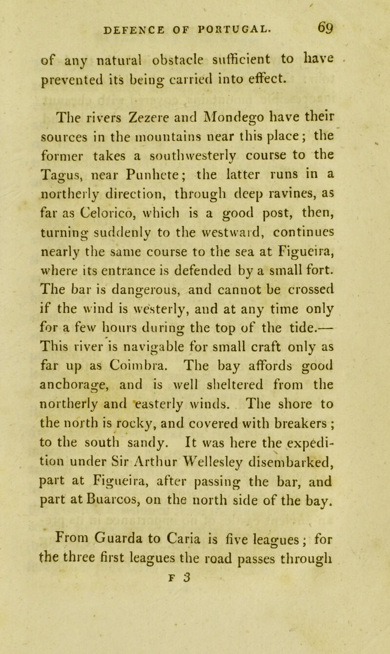of any natural obstacle sufficient to have prevented its being carried into effect. The rivers Zezere and Mondego have their sources in the mountains near this place; the former takes a southwesterly course to the Tagus, near Punhete; the latter runs in a northerly direction, through deep ravines, as far as Celorico, whicli is a good post, then, turning suddenly to the westward, continues nearly the same course to the sea at Figueira, where its entrance is defended by a small fort. The bar is dangerous, and cannot be crossed if the wind is westerly, and at any time only for a few hours during the top of the tide.— This river is navigable for small craft only as far up as Coimbra. The bay affords good anchorage, and is well sheltered from the northerly and *easterly winds. The shore to the north is rocky, and covered with breakers ; to the south sandy. It was here the expedi- tion under Sir Arthur Wellesley disembarked, part at Figueira, after passing the bar, and part at Buarcos, on the north side of the bay. From Guarda to Caria is five leagues; for the three first leagues the road passes through F 3