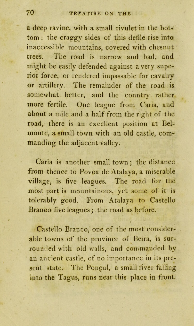 a deep ravine, with a small rivulet in the bot^ tom : the craggy sides of this defile rise into inaccessible mountains, covered with chesnut trees. The road is narrow and bad, and might be easily defended against a very supe- rior force, or rendered impassable for cavalry or artillery. The remainder of the road is somewhat better, and the country rather more fertile. One league from Caria, and about a mile and a half from the right of the road, there is an excellent position at Bel- monte, a small town with an old castle, com- manding the adjacent valley. Caria is another small town; the distance from thence to Povoa de Atalaya, a miserable village, is five leagues. The road for the most part is mountainous, yet some of it is tolerably good. From Atalaya to Gastello Branco five leagues; the road as before. / Castello Branco, one of the most consider- able towns of the province of Beira, is siir- rouHfled with old walls, and commanded by an ancient castle, of no importance in its pre- sent state. The Pon^ul, a small river falling into the Tagus, runs near this place in front.