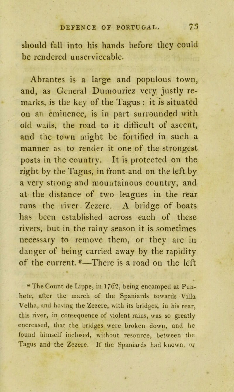 should fall into his hands before they could be rendered unserviceable. Abrantes is a large and populous town, and, as General Dumouriez very justly re- marks, is the key of the Tagus : it is situated on an eminence, is in part surrounded with old wads, the road to it difficult of ascent, and the town might be fortified in such a manner as to render it one of the strongest posts in the country. It is protected on the right by the Tagus, in front and on tl\e left by a very strong and mountainous country, and at the distance of two leagues in the rear runs the river Zezere. A bridge of boats has been established across each of these rivers, but in the rainy season it is sometimes necessary to remove them, or they are in danger of being carried away by the rapidity of the current. *—There is a road on the left * The Count de Lippe, in 17^2, being encamped at Pun- hete, after the march of the Spaniards towards Villa Velha, and having the Zezere, with its bridges, in his rear, this river, in consequence of violent rains, was so greatly encreased, that the bridges were broken down, and he found himself inclosed, without resource, between the Tagus and the Zezere. If the Spaniards had known, o;-