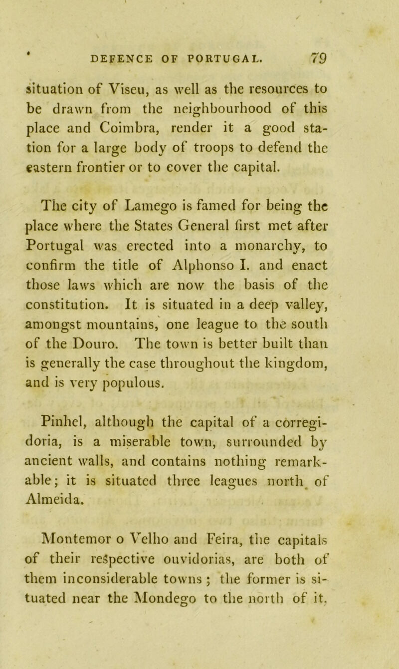 situation of Viseu, as well as the resources to be drawn from the neighbourhood of this place and Coimbra, render it a good sta- tion for a large body of troops to defend the eastern frontier or to cover the capital. The city of Lamego is famed for being the place where the States General first met after Portugal was erected into a monarchy, to confirm the title of Alphonso I. and enact those laws which are now the basis of the constitution. It is situated in a deep valley, amongst mountains, one league to the south of the Douro. The town is better built than is generally the case throughout the kingdom, and is very populous. Pinhel, although the capital of a cOrregi- doria, is a miserable town, surrounded b}' ancient walls, and contains nothing remark- able ; it is situated three leagues north of Almeida. INIontemor o Velho and Feira, the capitals of their respective ouvidorias, are both of them inconsiderable towns ; the former is si- tuated near the INIondego to the north of it,