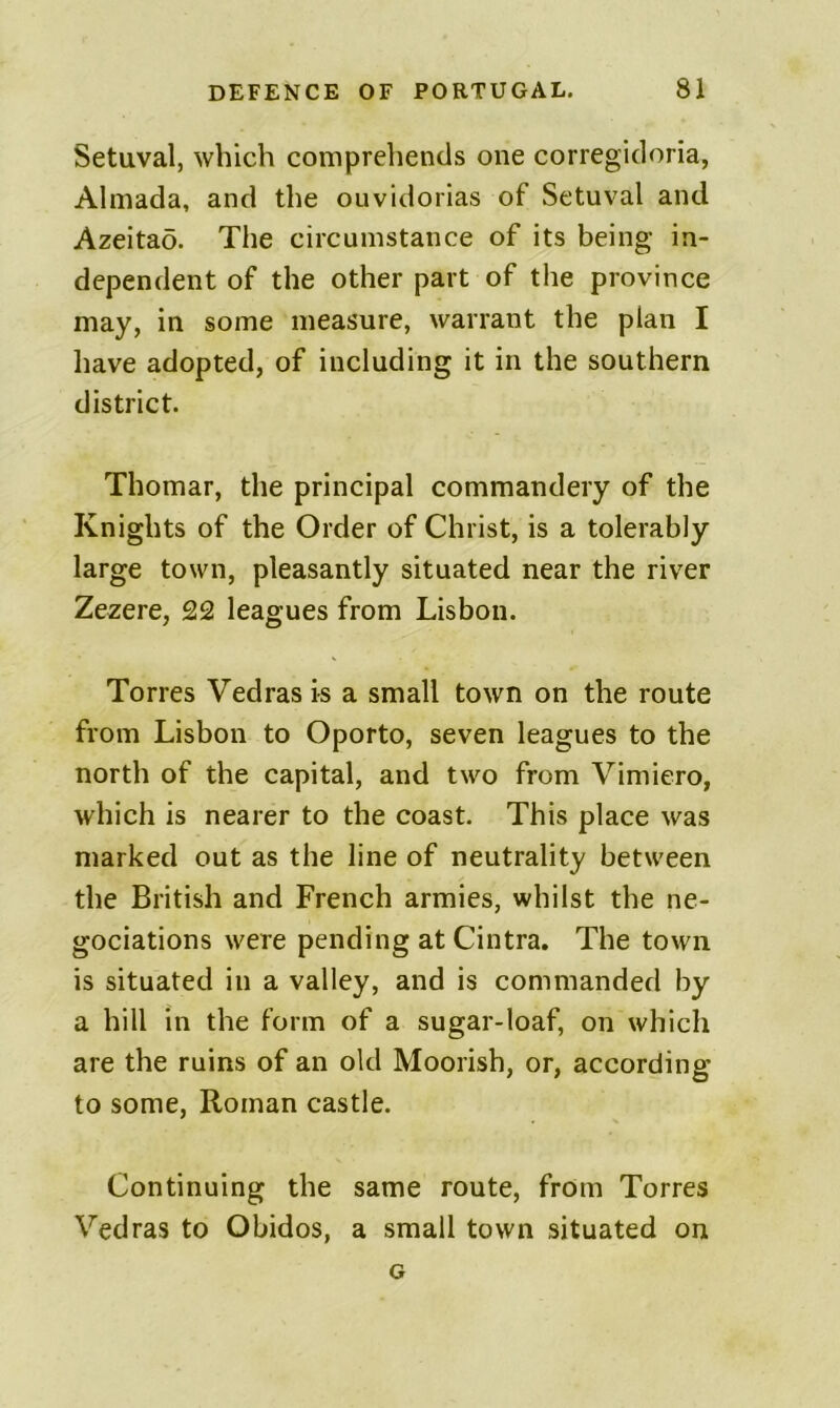 Setuval, which comprehends one corregidoria, Almada, and the ouvidorias of Setuval and Azeitao. The circumstance of its being in- dependent of the other part of the province may, in some measure, warrant the plan I have adopted, of including it in the southern district. Thomar, the principal commandery of the Knights of the Order of Christ, is a tolerably large town, pleasantly situated near the river Zczere, £2 leagues from Lisbon. Torres Vedras is a small town on the route from Lisbon to Oporto, seven leagues to the north of the capital, and two from Vimiero, which is nearer to the coast. This place was marked out as the line of neutrality between the British and French armies, whilst the ne- gociations were pending at Cintra. The town is situated in a valley, and is commanded by a hill in the form of a sugar-loaf, on which are the ruins of an old Moorish, or, according to some, Roman castle. Continuing the same route, from Torres Vedras to Obidos, a small town situated on G