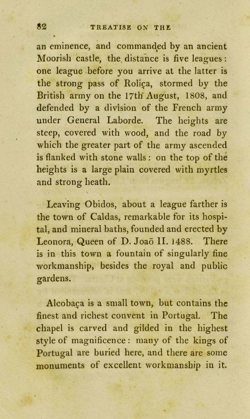 an eminence, and commanded by an ancient Moorish castle, the. distance is five leagues: one league before you arrive at the latter is the strong pass of Rolij^a, stormed by the British army on the 17th August, 1808, and defended by a division of the French army under General Laborde. The heights are steep, covered with wood, and the road by which the greater part of the army ascended is flanked with stone walls : on the top of the heights is a large plain covered with myrtles and strong heath. Leaving Obidos, about a league farther is the town of Caldas, remarkable for its hospi- tal, and mineral baths, founded and erected by Leonora, Queen of D. Joao II. 1488, There is in this town a fountain of singularly fine workmanship, besides the royal and public gardens. Alcoba^a is a small town, but contains the finest and richest convent in Portugal. The chapel is carved and gilded in the highest style of magnificence : many of the kings of Portugal are buried here, and there are some monuments of excellent workmanship in it.