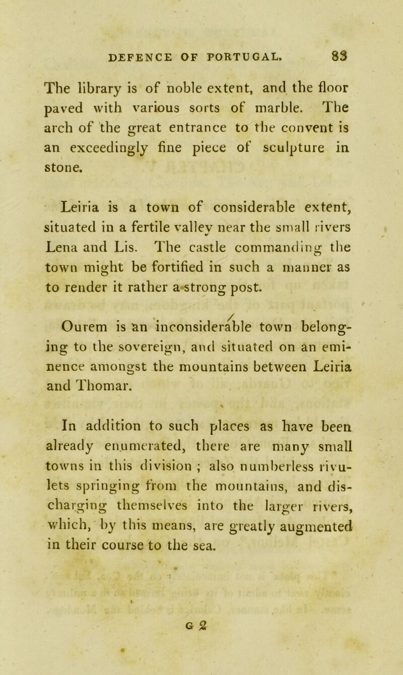 The library is of noble extent, and the floor paved with various sorts of marble. The arch of the great entrance to the convent is an exceedingly fine piece of sculpture in stone. Leiria is a town of considerable extent, situated in a fertile valley near the small rivers Lena and Lis. The castle commanding the town might be fortified in such a manner as to render it rather a-strong post. Ourem is an inconsiderable town belong- ing to the sovereign, and situated on an emi- nence amongst the mountains between Leiria and Thomar. % In addition to such places as have been already enumerated, there are many small towns in this division ; also numberless rivu- lets springing from the mountains, and dis- charging themselves into the larger rivers, which, by this means, are greatly augmented in their course to the sea.