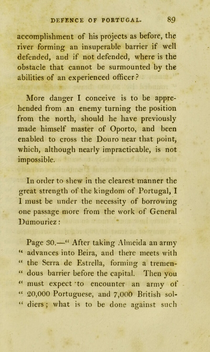 accomplishment of his projects as before, the river forming an insuperable barrier if well defended, and if not defended, where is the obstacle that cannot be surmounted by the abilities of an experienced officer? More danger I conceive is to be appre- hended from an enemy turning the position from the north, should he have previously made himself master of Oporto, and been enabled to cross the Douro near that point, which, although nearly impracticable, is not impossible. In order to shew in the clearest manner the great strength of the kingdom of Portugal, I 1 must be under the necessity of borrowing one passage more from the work of General Dumouriez: Page 30.—“ After taking Almeida an army “ advances into Beira, and there meets with “ the Serra de Estrella, forming a tremen- “ dous barrier before the capital. Then you “ must expect 'to encounter an army of “ 20,000 Portuguese, and 7,000 British sol- “ diers; what is to be done against such