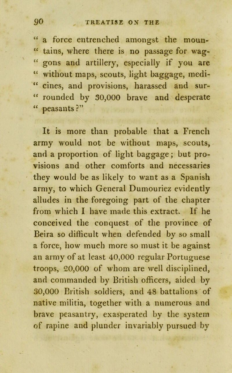 “ a force entrenched amongst the moun- “ tains, where there is no passage for wag- “ gons and artillery, especially if you are “ without maps, scouts, light baggage, medi- “ cines, and provisions, harassed and sur- “ rounded by 30,000 brave and desperate “ peasants ?” It is more than probable that a French army would not be without maps, scouts, and a proportion of light baggage; but pro- visions and other comforts and necessaries ' they would be as likely to want as a Spanish army, to which General Dumouriez evidently alludes in the foregoing part of the chapter from which I have made this extract. If he conceived the conquest of the province of Beira so difficult when defended by so small a force, how much more so must it be against an army of at least 40,000 regular Portuguese troops, 20,000 of whom are well disciplined, and commanded by British officers, aided by 30,000 British soldiers, and 48 battalions of native militia, together with a numerous and brave peasantry, exasperated by the system of rapine and plunder invariably pursued by