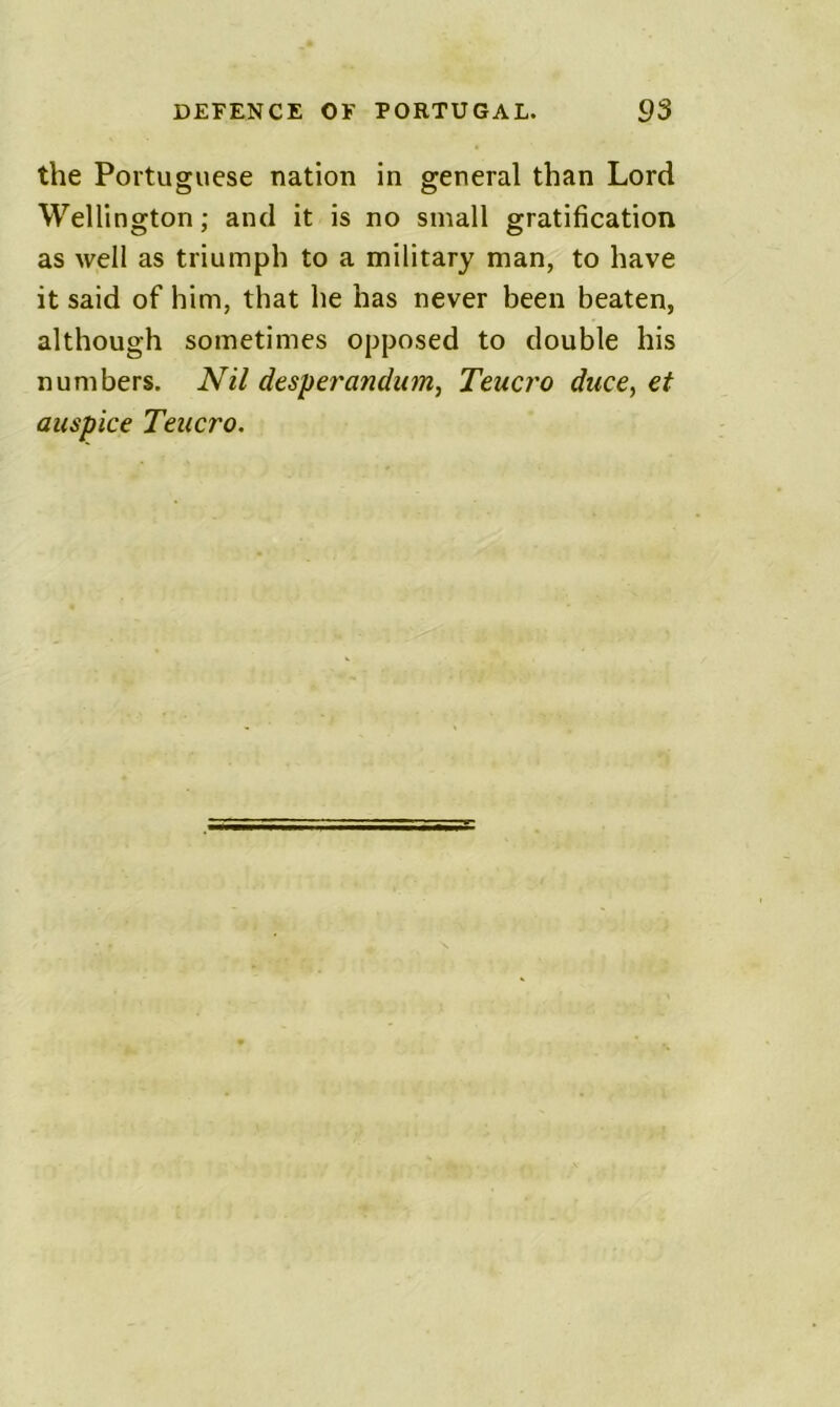 the Portuguese nation in general than Lord Wellington; and it is no small gratification as well as triumph to a military man, to have it said of him, that he has never been beaten, although sometimes opposed to double his numbers. Nil desperandum, Teucro duce^ et auspice Teucro.