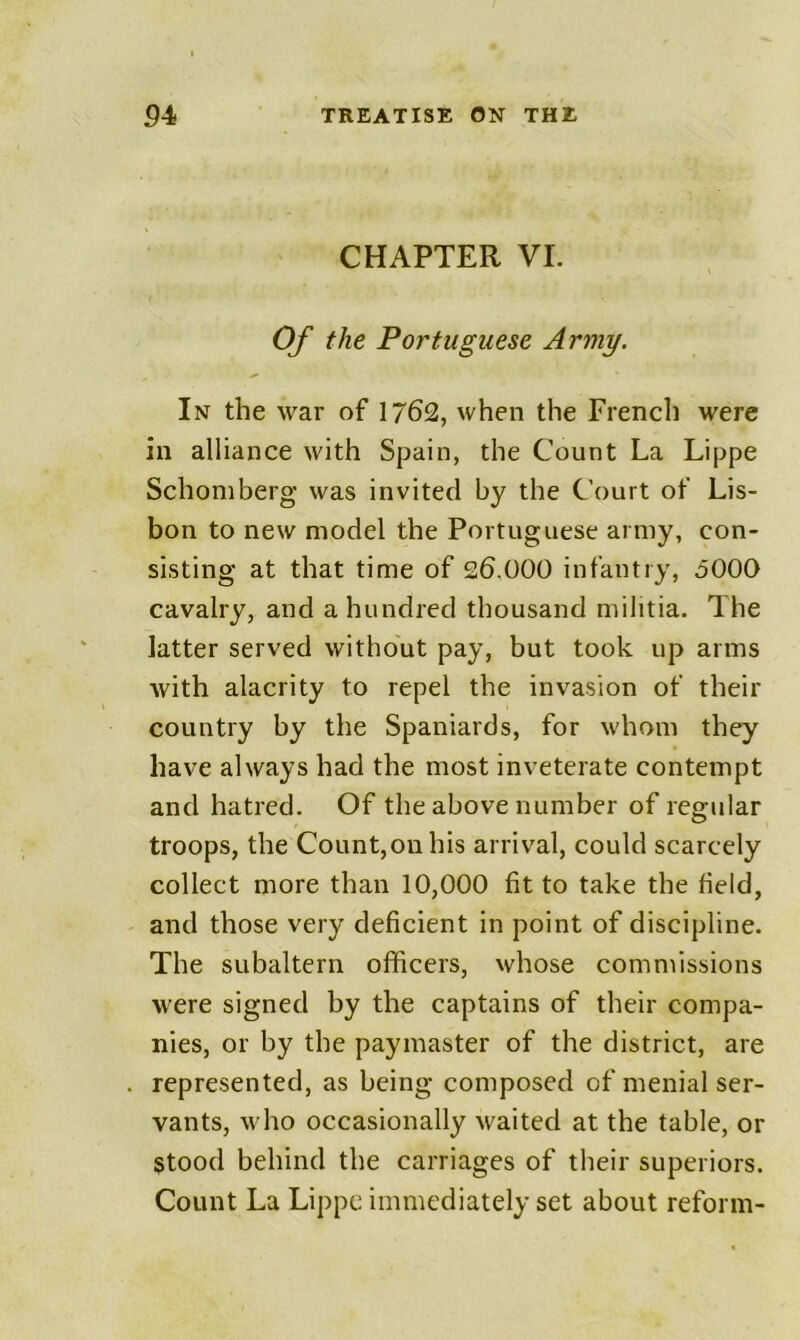 CHAPTER VI. Of the Portuguese Army. In the war of 1762, when the French were in alliance with Spain, the Count La Lippe Schomberg was invited by the Court of Lis- bon to new model the Portuguese army, con- sisting at that time of 26.000 infantry, bOOO cavalry, and a hundred thousand militia. The latter served without pay, but took up arms with alacrity to repel the invasion of their country by the Spaniards, for whom they have always had the most inveterate contempt and hatred. Of the above number of regular troops, the Count,on his arrival, could scarcely collect more than 10,000 fit to take the field, and those very deficient in point of discipline. The subaltern officers, whose commissions were signed by the captains of their compa- nies, or by the paymaster of the district, are represented, as being composed of menial ser- vants, who occasionally waited at the table, or stood behind the carriages of their superiors. Count La Lippe immediately set about reform-