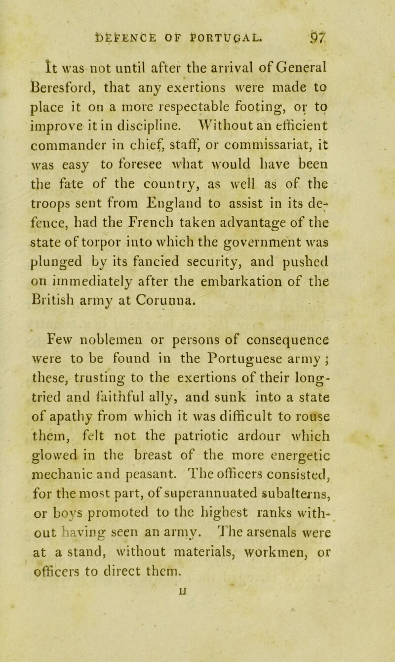 It was not until after the arrival of General Beresford, that any exertions were made to place it on a more respectable footing, or to improve it in discipline. Without an efficient commander in chief, staff, or commissariat, it was easy to foresee what would have been the fate of the country, as well as of the troops sent from England to assist in its de- fence, had the French taken advantage of the state of torpor into which the government was plunged by its fancied security, and pushed on immediately after the embarkation of the British army at Corunna. Few noblemen or persons of consequence were to be found in the Portuguese army ; these, trusting to the exertions of their long- tried and faithful ally, and sunk into a state of apathy from which it was difficult to rouse them, felt not the patriotic ardour which glowed in the breast of the more energetic mechanic and peasant. The officers consisted, for the most part, of superannuated subaltea ns, or boys promoted to the highest ranks with- out having seen an armv. The arsenals were at a stand, without materials, workmen, or officers to direct them. u