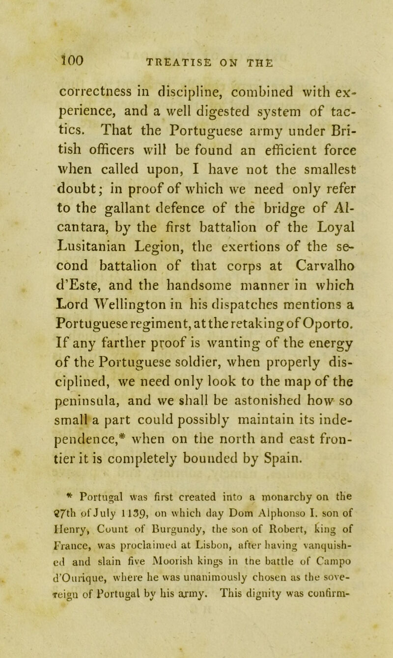 correctness in discipline, combined with ex- perience, and a well digested system of tac- tics. That the Portuguese army under Bri- tish officers will be found an efficient force when called upon, I have not the smallest doubt; in proof of which we need only refer to the gallant defence of the bridge of Al- cantara, by the first battalion of the Loyal Lusitanian Legion, the exertions of the se- cond battalion of that corps at Carvalho d’Este, and the handsome manner in which Lord Wellington in his dispatches mentions a Portuguese regiment, at the retaking of Oporto. If any farther proof is wanting of the energy of the Portuguese soldier, when properly dis- ciplined, we need only look to the map of the peninsula, and we shall be astonished how so small a part could possibly maintain its inde- pendence,* when on the north and east fron- tier it is completely bounded by Spain. * Portugal was first created into a monarchy on the S7th of July 1139, on which day Doin Alphonso I. son of Henry, Count of Burgundy, the son of Robert, king of France, was proclaimed at Lisbon, after having vanquish- ed and slain five Moorish kings in tne battle of Campo d’Ourique, where he was unanimously chosen as the sove- Teigu of Portugal by his aj-rny. This dignity was confirm-