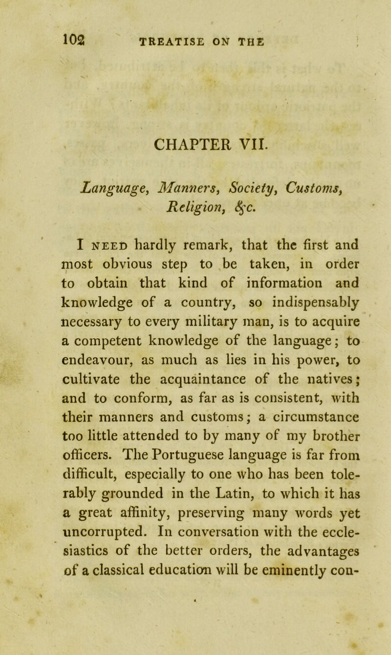 CHAPTER VII. Language, Manners, Society, Customs, Religion, S^c. I NEED hardly remark, that the first and most obvious step to be taken, in order to obtain that kind of information and knowledge of a country, so indispensably necessary to every military man, is to acquire a competent knowledge of the language; to endeavour, as much as lies in his power, to cultivate the acquaintance of the natives; and to conform, as far as is consistent, with their manners and customs; a circumstance too little attended to by many of my brother officers. The Portuguese language is far from difficult, especially to one who has been tole- rably grounded in the Latin, to which it has a great affinity, preserving many words yet uncorrupted. In conversation with the eccle- siastics of the better orders, the advantages of a classical education will be eminently con-