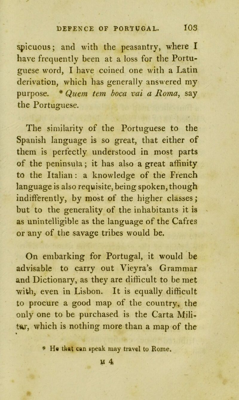 spicuous; and with the peasantry, where I have frequently been at a loss for the Portu- guese word, I have coined one with a Latin derivation, which has generally answered my purpose. * Qiiern tern boca vai a Roma^ say the Portuguese. The similarity of the Portuguese to the Spanish language is so great, that either of them is perfectly understood in most parts of the peninsula; it has also a great affinity to the Italian: a knowledge of the French language is also requisite, being spoken, though indifferently, by most of the higher classes; but to the generality of the inhabitants it is as unintelligible as the language of the Cafres or any of the savage tribes would be. On embarking for Portugal, it would be advisable to carry out Vieyra’s Grammar and Dictionary, as they are difficult to be met with, even in Lisbon. It is equally difficult to procure a good map of the country, the only one to be purchased is the Carta Mili- tw, which is nothing more than a map of the * H« that can speak may travel to Rome, u 4