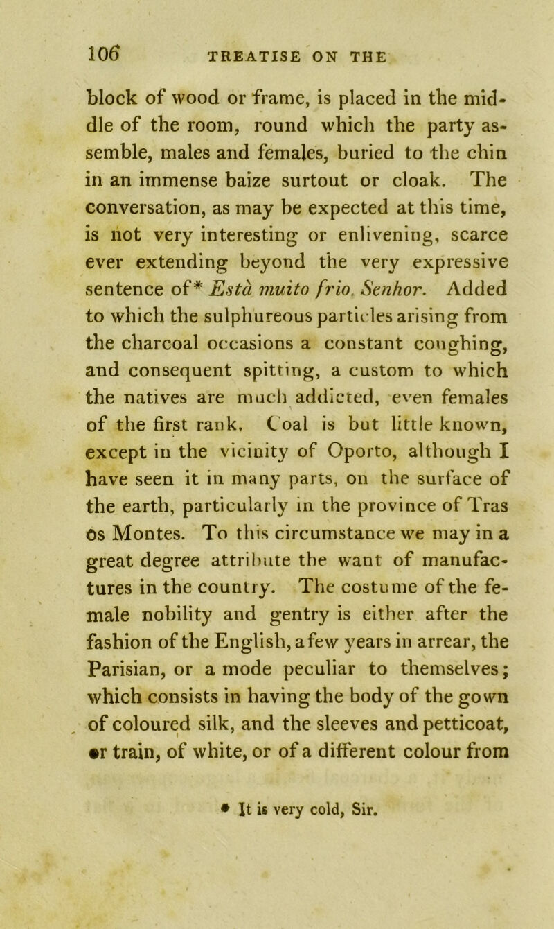 block of wood or frame, is placed in the mid- dle of the room, round which the party as- semble, males and females, buried to the chin in an immense baize surtout or cloak. The conversation, as may be expected at this time, is not very interesting or enlivening, scarce ever extending beyond the very expressive sentence oi* Esta muito fr'io. Senhor. Added to which the sulphureous partieles arising from the charcoal occasions a constant coughing, and consequent spitting, a custom to which the natives are much addicted, even females of the first rank. C oal is but little known, except in the vicinity of Oporto, although I have seen it in many parts, on the surface of the earth, particularly in the province of Tras os Montes. To this circumstance we may in a great degree attribute the want of manufac- tures in the country. The costume of the fe- male nobility and gentry is either after the fashion of the English, a few years in arrear, the Parisian, or a mode peculiar to themselves; which consists in having the body of the gown of coloured silk, and the sleeves and petticoat, •r train, of white, or of a different colour from * It is very cold, Sir.