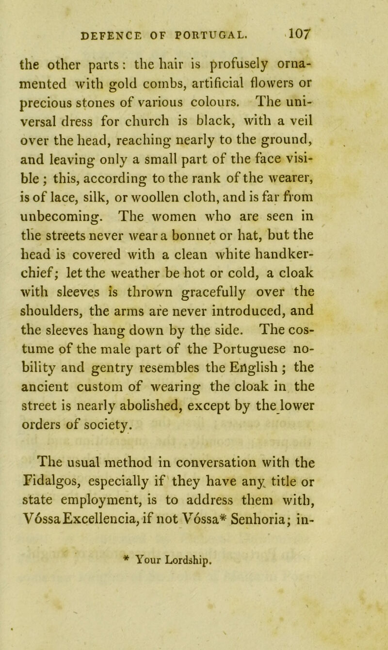 the other parts: the hair is profusely orna- mented with gold combs, artificial flowers or precious stones of various colours. The uni- versal dress for church is black, with a veil over the head, reaching nearly to the ground, and leaving only a small part of the face visi- ble ; this, according to the rank of the wearer, is of lace, silk, or woollen cloth, and is far from unbecoming. The women who are seen in the streets never wear a bonnet or hat, but the head is covered with a clean white handker- chief ; let the weather be hot or cold, a cloak with sleeves is thrown gracefully over the shoulders, the arms are never introduced, and the sleeves hang down by the side. The cos- tume of the male part of the Portuguese no- bility and gentry resembles the English ; the ancient custom of wearing the cloak in the street is nearly abolished, except by the lower orders of society . The usual method in conversation with the Fidalgos, especially if they have any title or state employment, is to address them with, V6ssaExcellencia, if not Vossa* Senhoria; in- * Your Lordship.