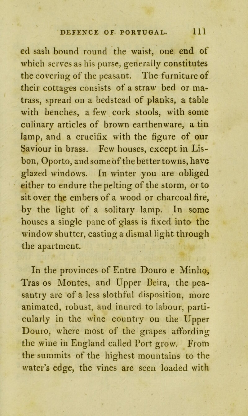 ed sash bound round tlie waist, one end of which serves as his purse, generally constitutes the covering of the peasant. The furniture of their cottages consists of a straw bed or ma- trass, spread on a bedstead of planks, a table with benches, a few cork stools, with some culinary articles of brown earthenware, a tin lamp, and a crucifix with the figure of our Saviour in brass. Few houses, except in Lis- bon, Oporto, and some of the better towns, have glazed windows. In winter you are obliged either to endure the pelting of the storm, or to sit over the embers of a wood or charcoal fire, by the light of a solitary lamp. In some houses a single pane of glass is fixed into the window shutter, casting a dismal light through the apartment. In the provinces of Entre Douro e Minho, Tras os Montes, and Upper Beira, the pea- santry are of a less slothful disposition, more animated, robust, and inured to labour, parti- cularly in the wine country on the Upper Douro, where most of the grapes affording the wine in England called Port grow. From the summits of the highest mountains to the water’s edge, the vines are seen loaded with
