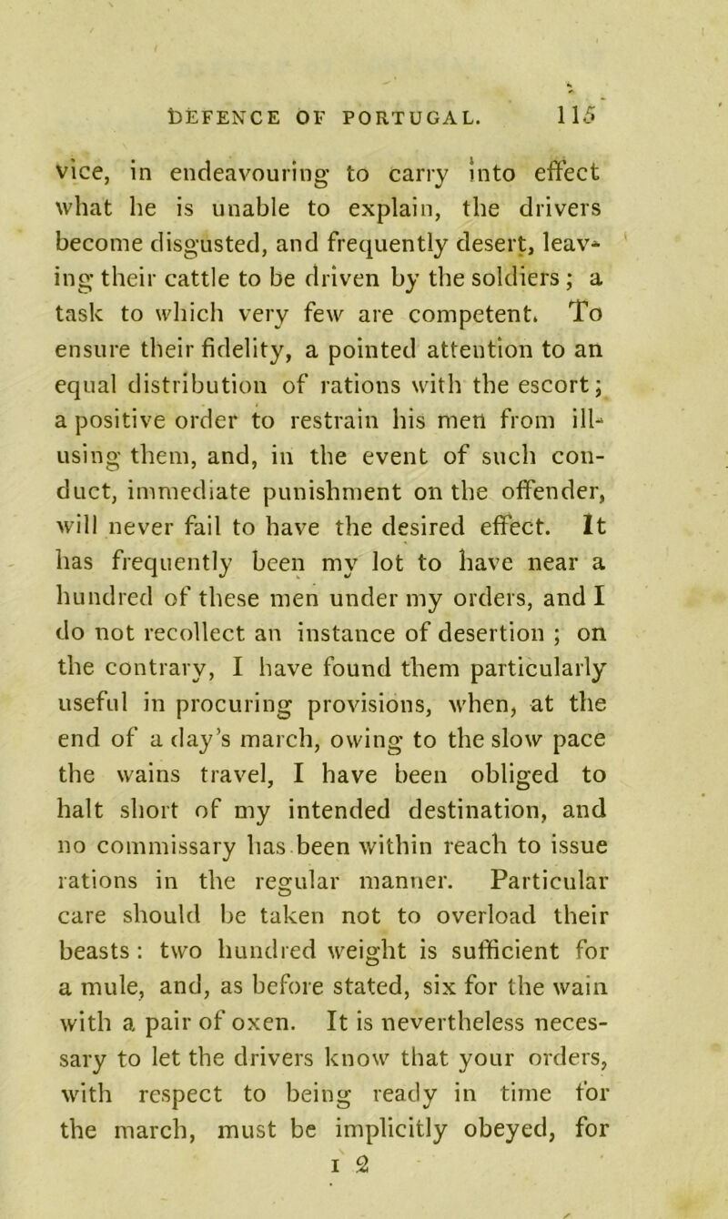 vice, in endeavouring to carry Into effect what he is unable to explain, the drivers become disgusted, and frequently desert, leav* ing their cattle to be driven by the soldiers ; a task to which very few are competent. To ensure their fidelity, a pointed attention to an equal distribution of rations with the escort; a positive order to restrain his men from ill-* using them, and, in the event of such con- duct, immediate punishment on the offender, will never fail to have the desired effect. It has frequently been my lot to have near a hundred of these men under my orders, and I do not recollect an instance of desertion ; on the contrary, I have found them particularly useful in procuring provisions, when, at the end of a day’s march, owing to the slow pace the wains travel, I have been obliged to halt short of my intended destination, and no commissary has been within reach to issue rations in the regular manner. Particular care should be taken not to overload their beasts : two hundred weight is sufficient for a mule, and, as before stated, six for the wain with a pair of oxen. It is nevertheless neces- sary to let the drivers know that your orders, with respect to being ready in time for the march, must be implicitly obeyed, for I 2!