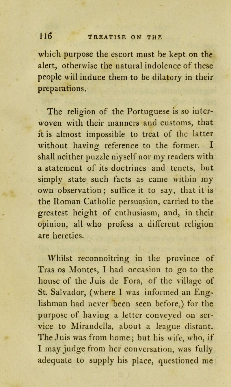 which purpose the escort must be kept on the alert, otherwise the natural indolence of these people will induce them to be dilatory in their preparations. The religion of the Portuguese is so inter- woven with their manners and customs, that it is almost impossible to treat of the latter without having reference to the former. I shall neither puzzle myself nor my readers with a statement of its doctrines and tenets, but simply state such facts as came within my own observation ; suffice it to say, that it is the Roman Catholic persuasion, carried to the greatest height of enthusiasm, and, in their opinion, all who profess a different religion are heretics. Whilst reconnoitring in the province of Tras os Montes, I had occasion to go to the house of theJuis de Fora, of the village of St. Salvador, (where I was informed an Eng- lishman had never been seen before,) for the purpose of having a letter conveyed on ser- vice to Mirandella, about a league distant. TheJuis was from home; but his wife, who, if I may judge from her conversation, was fully adequate to supply his place, questioned me