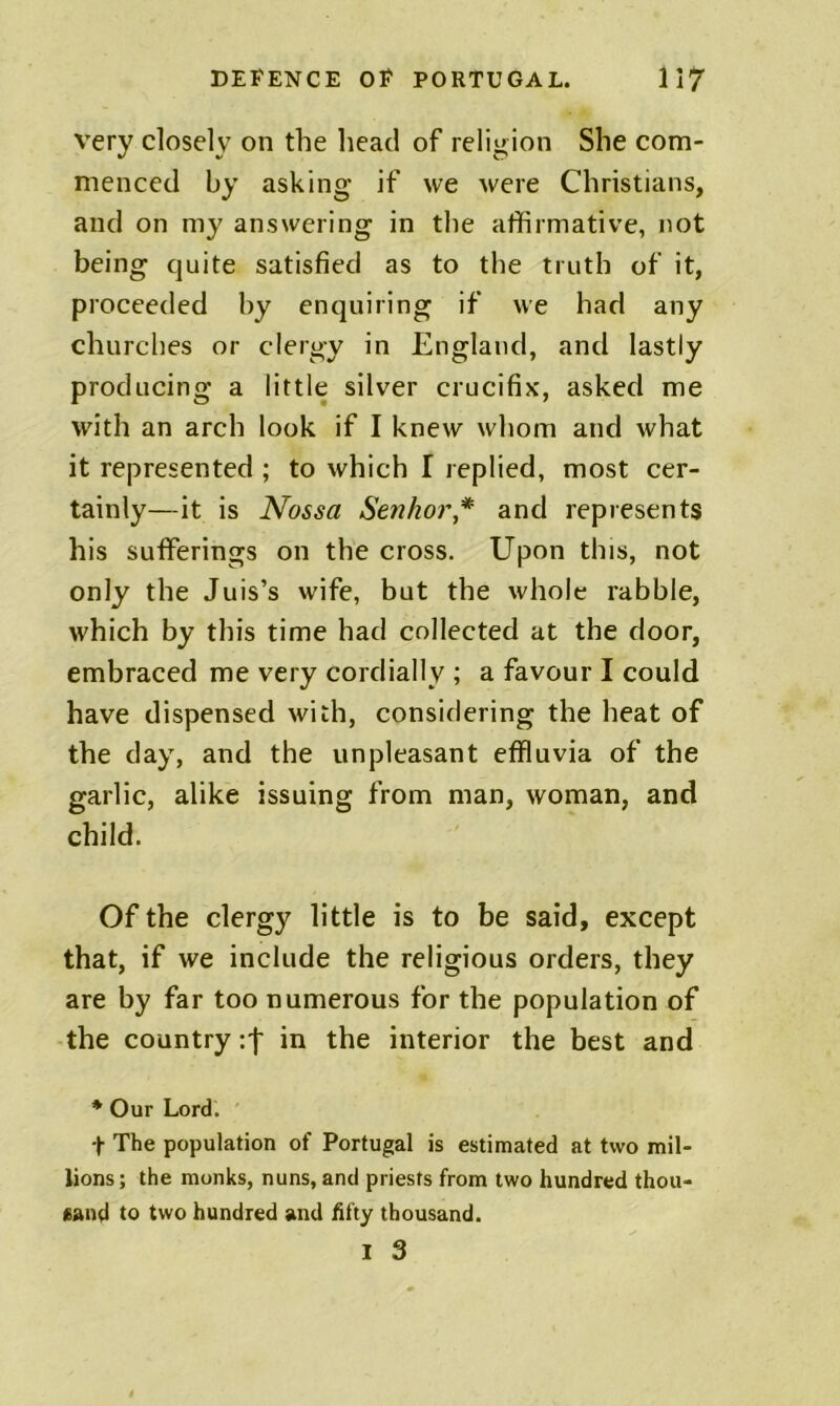 very closely on the head of reliuion She com- menced by asking if we were Christians, and on my answering in the affirmative, not being quite satisfied as to the truth of it, proceeded by enquiring if we had any churches or clergy in England, and lastly producing a little silver crucifix, asked me with an arch look if I knew whom and what it represented ; to which I replied, most cer- tainly—it is Nossa Senhor* and represents his sufferings on the cross. Upon this, not only the Juis’s wife, but the whole rabble, which by this time had collected at the door, embraced me very cordially ; a favour I could have dispensed with, considering the heat of the day, and the unpleasant effluvia of the garlic, alike issuing from man, woman, and child. Of the clergy little is to be said, except that, if we include the religious orders, they are by far too numerous for the population of the country :f in the interior the best and * Our Lord. ' + The population of Portugal is estimated at two mil- lions ; the monks, nuns, and priests from two hundred thou- eand to two hundred and hfty thousand. I 3