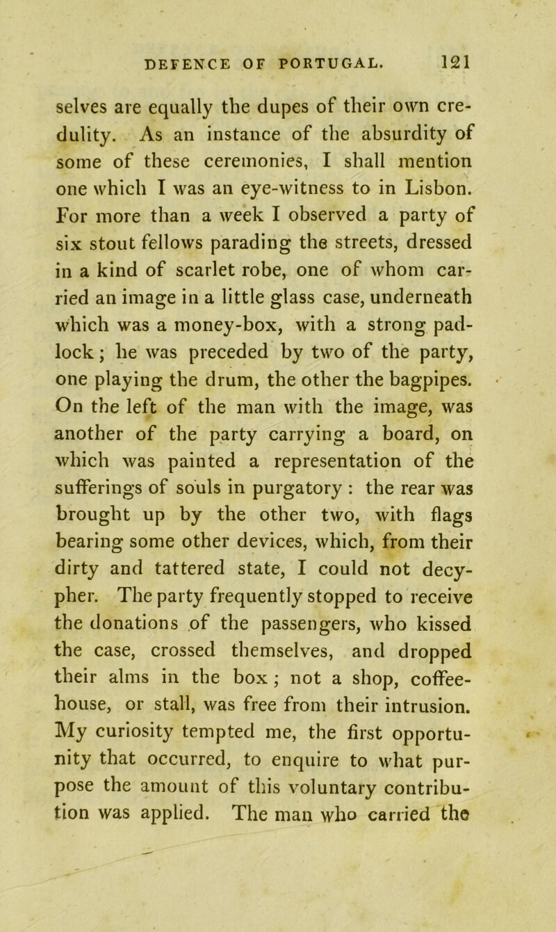 selves are equally the dupes of their own cre- dulity, As an instance of the absurdity of some of these ceremonies, I shall mention one which I was an eye-witness to in Lisbon. For more than a week I observed a party of six stout fellows parading the streets, dressed in a kind of scarlet robe, one of whom car- ried an image in a little glass case, underneath which was a money-box, with a strong pad- lock ; he was preceded by two of the party, one playing the drum, the other the bagpipes. On the left of the man with the image, was another of the party carrying a board, on which was painted a representation of the sufferings of souls in purgatory : the rear was brought up by the other two, with flags bearing some other devices, which, from their dirty and tattered state, I could not decy- pher. The party frequently stopped to receive the donations of the passengers, who kissed the case, crossed themselves, and dropped their alms in the box; not a shop, coffee- house, or stall, was free from their intrusion. My curiosity tempted me, the first opportu- nity that occurred, to enquire to what pur- pose the amount of this voluntary contribu- tion was applied. The man who carried the
