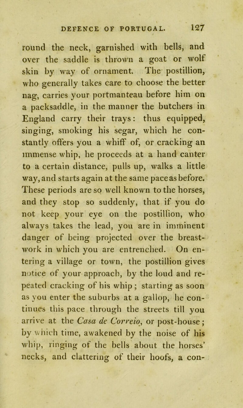 round the neck, garnished with bells, and over the saddle is thrown a goat or wolf skin by way of ornament. The postillion, who generally takes care to choose the better nag, carries your portmanteau before him on a packsaddle, in the manner the butchers in England carry their trays; thus equipped, singing, smoking his segar, which he con- stantly offers you a whiff of, or cracking an immense whip, he proceeds at a hand canter to a certain distance, pulls up, walks a little way, and starts again at the same pace as before. These periods are so well known to the horses, and they stop so suddenly, that if you do not keep your eye on the postillion, who always takes the lead, you are in imminent danger of being projected over the breast- work in which you are entrenched. On en- tering a village or town, the postillion gives notice of your approach, by the loud and re- peated cracking of his whip; starting as soon as you enter the suburbs at a gallop, he con- tinues this pace through the streets till you arrive at the Casa de Correio^ or post-house; by wiiich time, awakened by the noise of his whip, ringing of the bells about the horses’ necks, and clattering of their hoofs, a con-