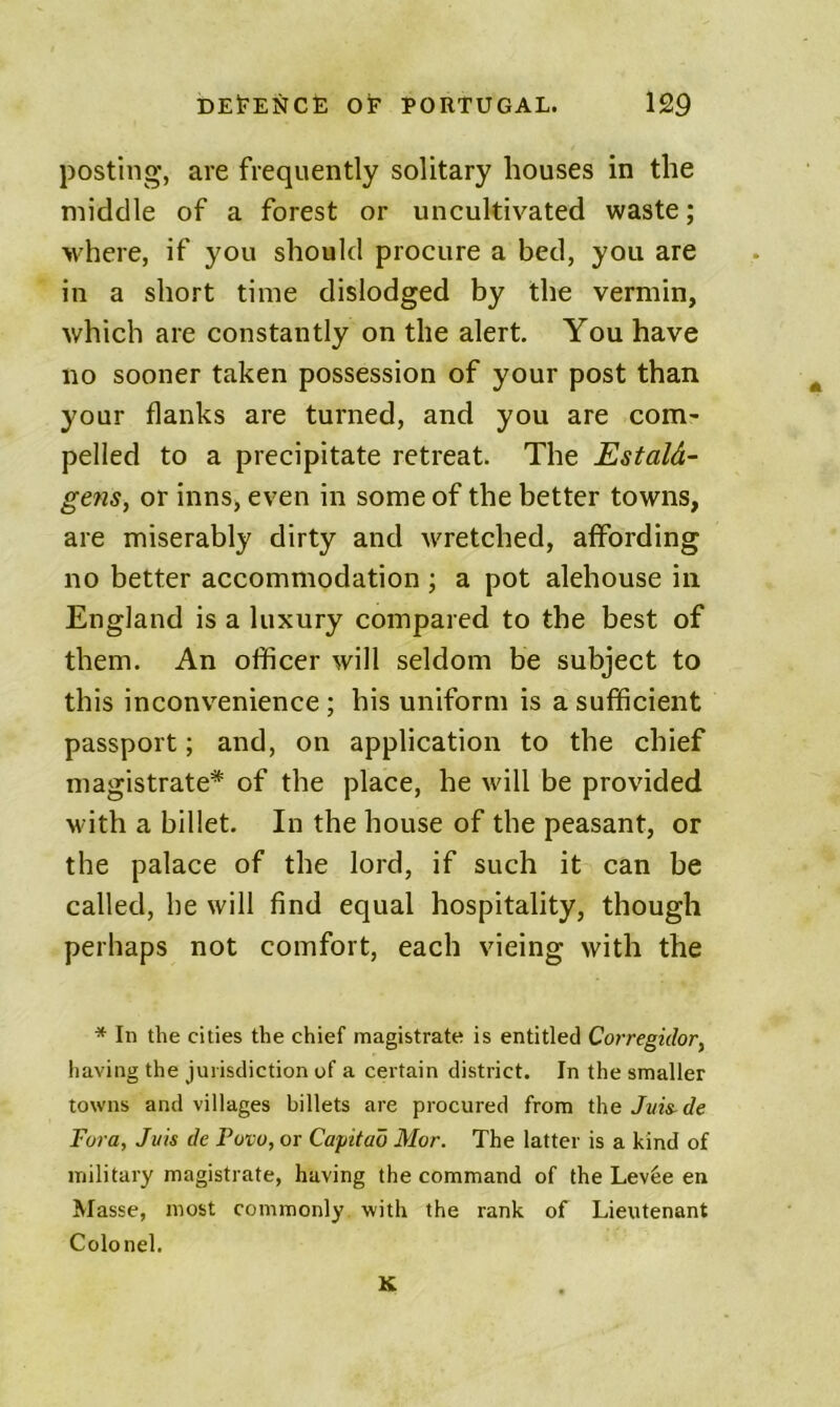 posting, are frequently solitary houses in the middle of a forest or uncultivated waste; where, if you should procure a bed, you are in a short time dislodged by the vermin, which are constantly on the alert You have no sooner taken possession of your post than your flanks are turned, and you are com- pelled to a precipitate retreat. The Estald- gens, or inns, even in some of the better towns, are miserably dirty and wretched, affording no better accommodation j a pot alehouse in England is a luxury compared to the best of them. An officer will seldom be subject to this inconvenience; his uniform is a sufficient passport; and, on application to the chief magistrate* of the place, he will be provided M'ith a billet. In the house of the peasant, or the palace of the lord, if such it can be called, be will find equal hospitality, though perhaps not comfort, each vieing with the * In the cities the chief magistrate is entitled Corregiclor, having the jurisdiction of a certain district. In the smaller towns and villages billets are procured from the Jvis-de Fora, Juts de Povo, or Capitao Mor. The latter is a kind of military magistrate, having the command of the Lev6e en Masse, most commonly with the rank of LietUenant Colonel. K