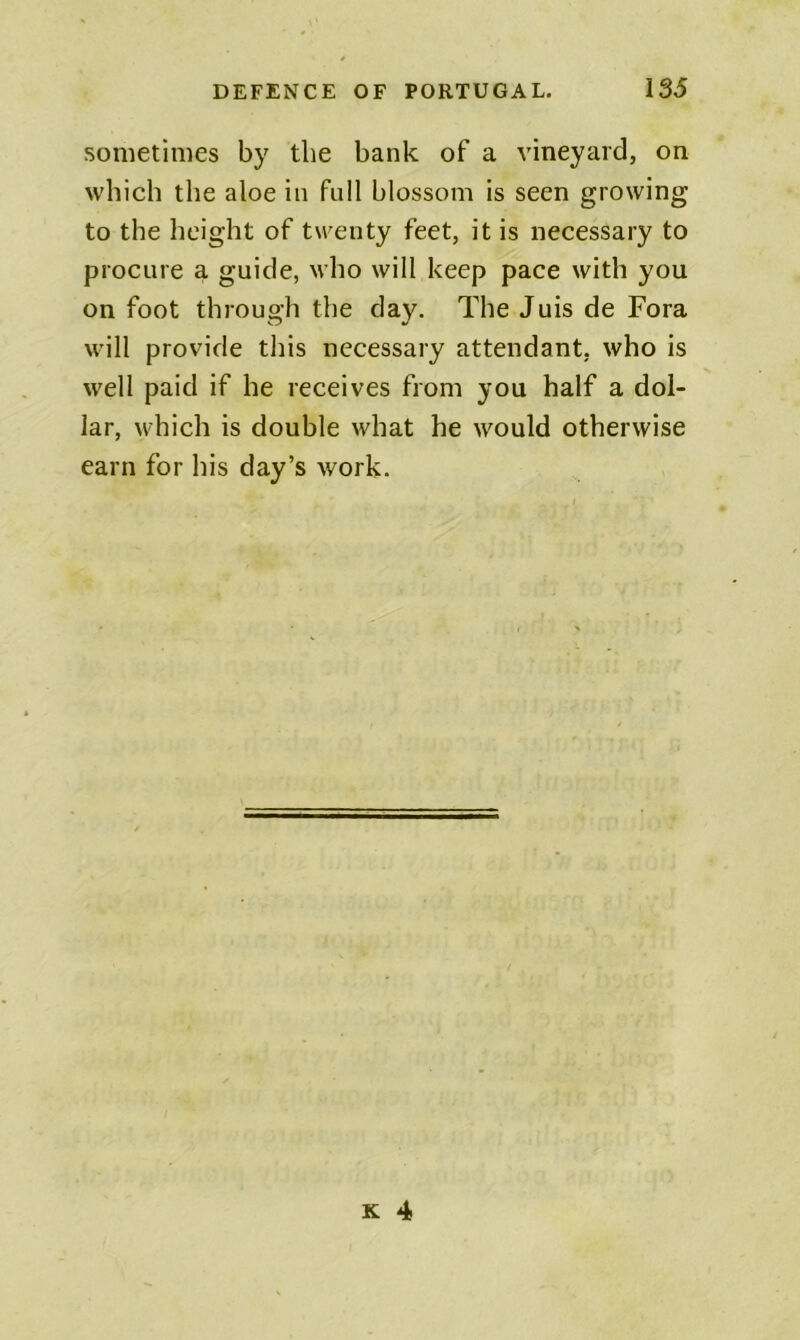 sometimes by the bank of a vineyard, on which the aloe in full blossom is seen growing to the height of twenty feet, it is necessary to procure a guide, who will keep pace with you on foot through the day. The Juis de Fora will provide this necessary attendant, who is well paid if he receives from you half a dol- lar, which is double what he would otherwise earn for his day’s work.