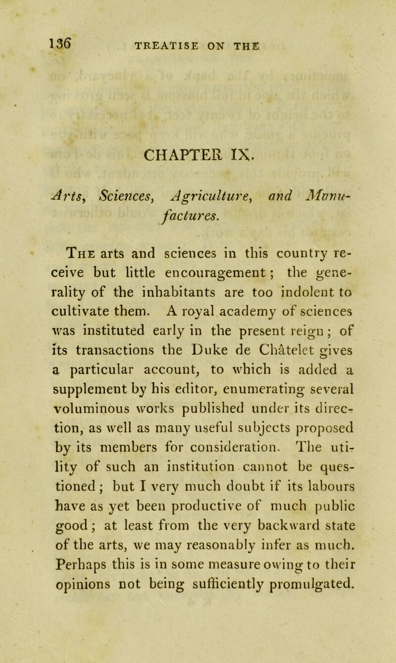 CHAPTER IX. ArtSy ScienceSy Agriculturcy and Manu- factures. The arts and sciences in this country re- ceive but little encouragement; the gene- rality of the inhabitants are too indolent to cultivate them. A royal academy of sciences rvas instituted early in the present reign; of its transactions the Duke de Chatelet gives a particular account, to which is added a supplement by his editor, enumerating several voluminous works published under its direc- tion, as well as many useful subjects proposed by its members for consideration. The uti- lity of such an institution cannot be ques- tioned ; but I very much doubt if its labours have as yet been productive of much |)ublic good; at least from the very backward state of the arts, we may reasonably infer as much. Perhaps this is in some measure owing to their opinions not being sufficiently promulgated.