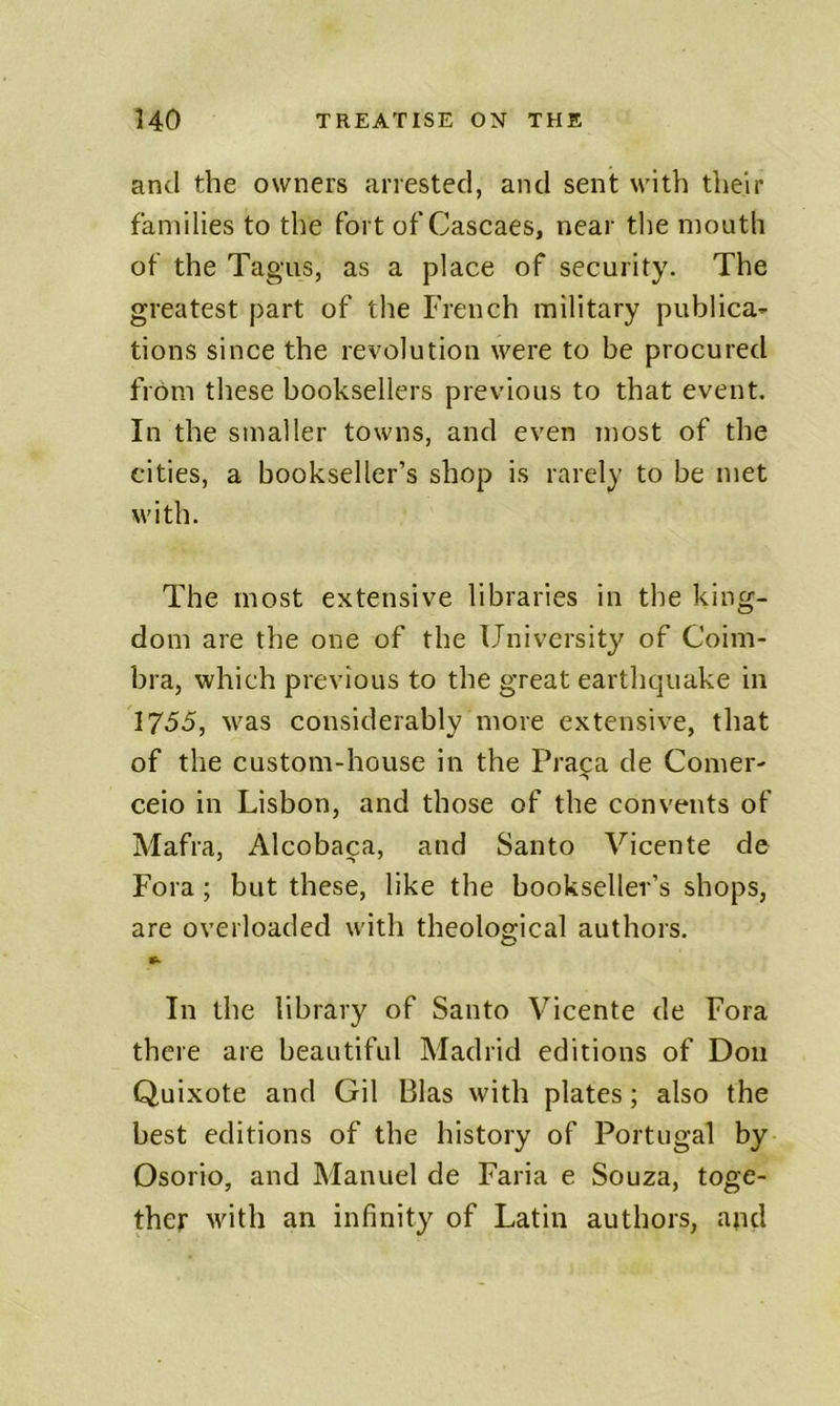 and the owners arrested, and sent with their families to the fort of Cascaes, near the mouth of the Tagus, as a place of security. The greatest part of the French military publica- tions since the revolution were to be procured from these booksellers previous to that event. In the smaller towns, and even most of the cities, a bookseller’s shop is rarely to be met with. The most extensive libraries in the king- dom are the one of the University of Coim- bra, which previous to the great earthquake in 1755, was considerably more extensive, that of the custom-house in the Praipa de Comer- ceio in Lisbon, and those of the convents of Mafra, Alcobaca, and Santo Vicente de Fora; but these, like the bookseller’s shops, are overloaded with theological authors. In the library of Santo Vicente de Fora there are beautiful Madrid editions of Don Quixote and Gil Bias with plates; also the best editions of the history of Portugal by Osorio, and Manuel de Faria e Souza, toge- ther with an infinity of Latin authors, and