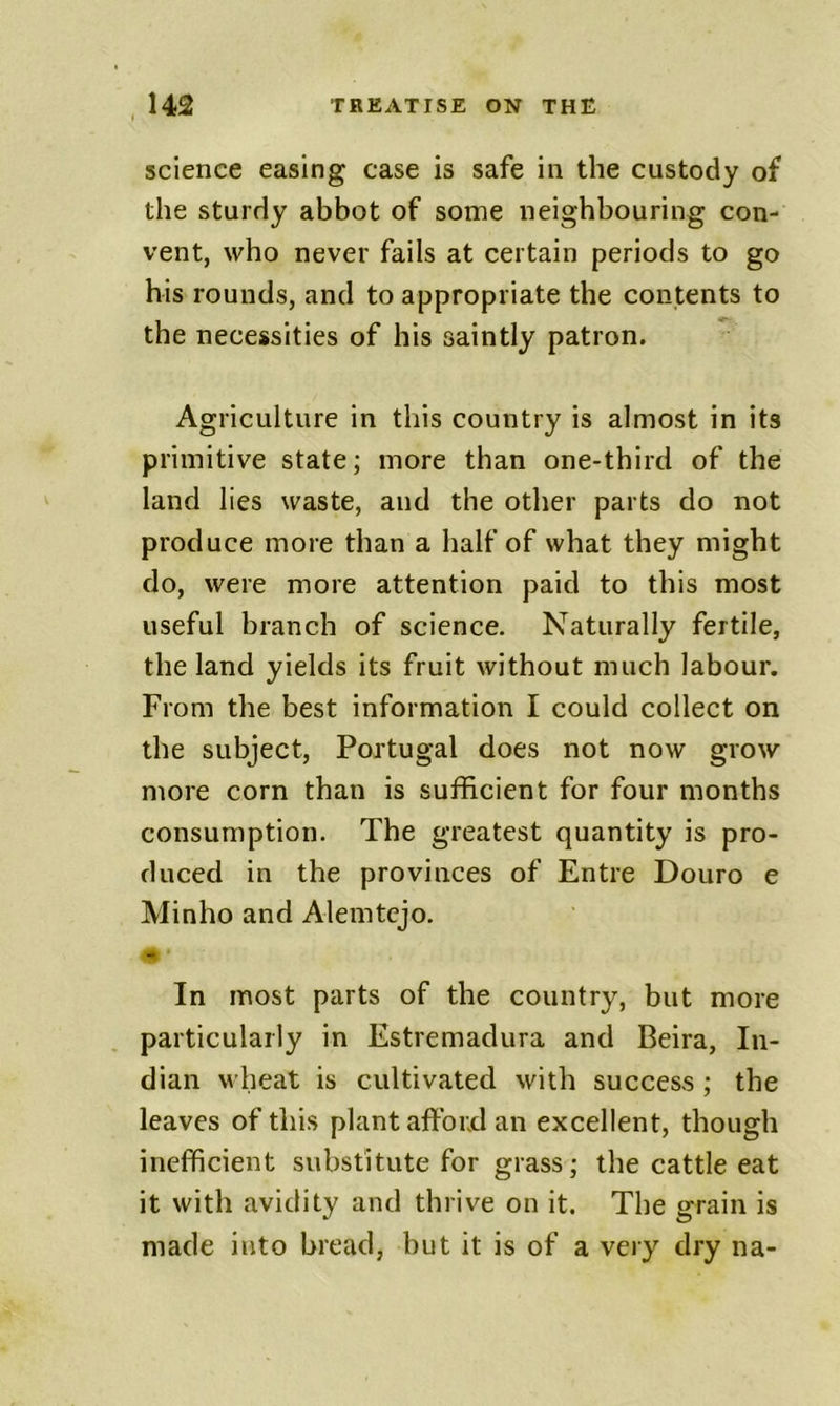 science easing case is safe in the custody of the sturdy abbot of some neighbouring con- vent, who never fails at certain periods to go his rounds, and to appropriate the contents to the necessities of his saintly patron. Agriculture in this country is almost in its primitive state; more than one-third of the land lies waste, and the other parts do not produce more than a half of what they might do, were more attention paid to this most useful branch of science. Naturally fertile, the land yields its fruit without much labour. From the best information I could collect on the subject, Portugal does not now grow more corn than is sufficient for four months consumption. The greatest quantity is pro- duced in the provinces of Entre Douro e Minho and Alemtcjo. In most parts of the country, but more particularly in Estremadura and Beira, In- dian wheat is cultivated with success; the leaves of this plant afford an excellent, though inefficient substitute for grass; the cattle eat it with avidity and thrive on it. The grain is made into bread, hut it is of a very dry na-