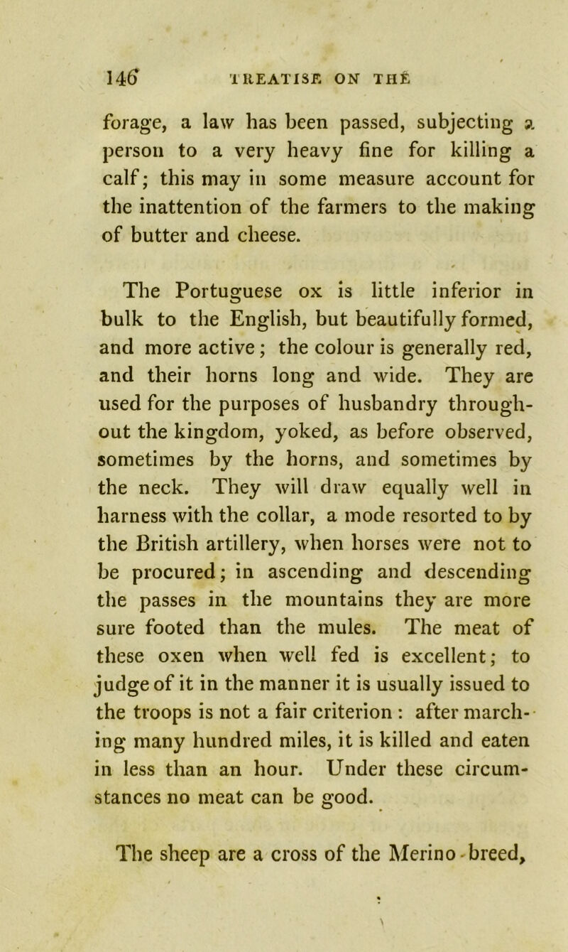 14^ illEATISE ON THfc forage, a law has been passed, subjecting a person to a very heavy fine for killing a calf; this may in some measure account for the inattention of the farmers to the making of butter and cheese. The Portuguese ox is little inferior in bulk to the English, but beautifully formed, and more active; the colour is generally red, and their horns long and wide. They are used for the purposes of husbandry through- out the kingdom, yoked, as before observed, sometimes by the horns, and sometimes by the neck. They will draw equally well in harness with the collar, a mode resorted to by the British artillery, when horses were not to be procured; in ascending and descending the passes in the mountains they are more sure footed than the mules. The meat of these oxen when well fed is excellent; to judge of it in the manner it is usually issued to the troops is not a fair criterion : after march- ing many hundred miles, it is killed and eaten in less than an hour. Under these circum- stances no meat can be good. The sheep are a cross of the Merino-breed.