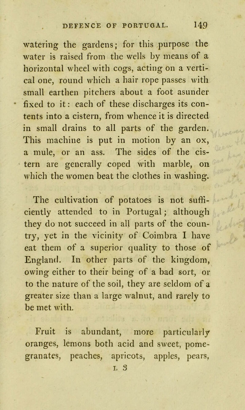 watering the gardens; for this purpose the water is raised from the wells by means of a horizontal Mdieel with cogs, acting on a verti- cal one, round which a hair rope passes with small earthen pitchers about a foot asunder • fixed to it: each of these discharges its con- tents into a cistern, from whence it is directed in small drains to all parts of the garden. This machine is put in motion by an ox, a mule, or an ass. The sides of the cis- • tern are generally coped with marble, on M'hich the women beat the clothes in washing. The cultivation of potatoes is not suffi- ciently attended to in Portugal; although they do not succeed in all parts of the coun- try, yet in the vicinity of Coimbra I have eat them of a superior quality to those of England. In other parts of the kingdom, owing either to their being of a bad sort, or to the nature of the soil, they are seldom of a greater size than a large walnut, and rarely to be met with. Fruit is abundant, more particularly oranges, lemons both acid and sweet, pome- granates, peaches, apricots, apples, pears, L 3