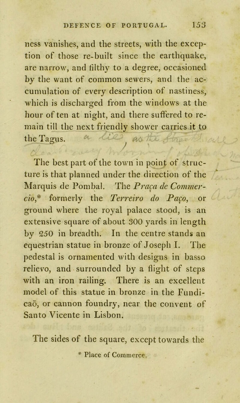 iiess vanishes, and the streets, with the excep- tion of those re-built since the earthquake, are narrow, and filthy to a degree, occasioned by the want of common sewers, and the ac- cumulation of every description of nastiness, which is discharged from the windows at the hour of ten at night, and there suffered to re- main till the next friendly shower carries it to the Tagus. ' The best part of the town in point of struc- ture is that planned under the direction of the Marquis de Pombal. The Praga cle Commer- cio* formerly the Terreiro do Pago, or ground where the royal palace stood, is an extensive square of about 300 yards in length by 250 in breadth. In the centre stands an equestrian statue in bronze of Joseph I. The pedestal is ornamented with designs in basso relievo, and surrounded by a flight of steps with an iron railing. There is an excellent model of this statue in bronze in the Fundi- cad, or cannon foundry, near the convent of Santo Vicente in Lisbon. The sides of the square, except towards the * Place of Commerce.