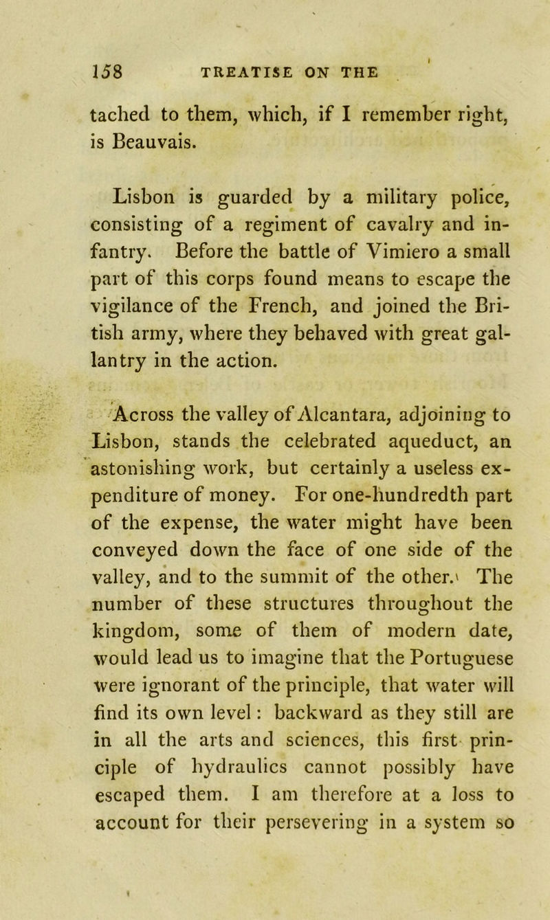 tacliecl to them, which, if I remember right, is Beauvais. Lisbon is guarded by a military police, consisting of a regiment of cavalry and in- fantry. Before the battle of Vimiero a small part of this corps found means to escape the vigilance of the French, and joined the Bri- tish army, where they behaved with great gal- lantry in the action. Across the valley of Alcantara, adjoining to Lisbon, stands the celebrated aqueduct, an astonishing work, but certainly a useless ex- penditure of money. For one-hundredth part of the expense, the water might have been conveyed down the face of one side of the valley, and to the summit of the other.' The number of these structures throughout the kingdom, some of them of modern date, would lead us to imagine that the Portuguese were ignorant of the principle, that water will find its own level: backward as they still are in all the arts and sciences, this first prin- ciple of hydraulics cannot possibly have escaped them. I am therefore at a loss to account for their persevering in a system so