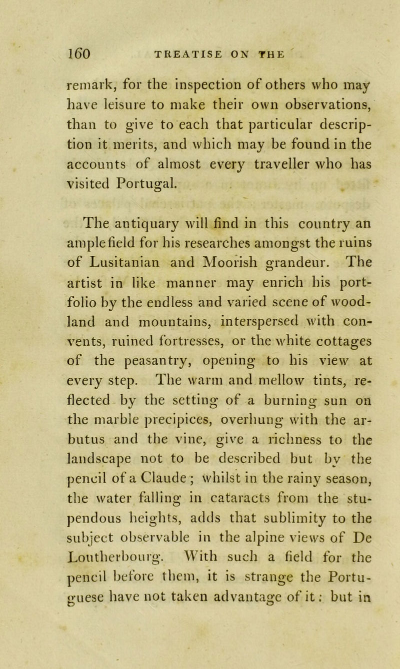 remark, for the inspection of others who may have leisure to make their own observations, than to give to each that particular descrip- tion it merits, and which may be found in the accounts of almost every traveller who has visited Portugal. The antiquary will find in this country an ample field for his researches amongst the ruins of Lusitanian and Moorish grandeur. The artist in like manner may enrich his port- folio by the endless and varied scene of wood- land and mountains, interspersed with con- vents, ruined fortresses, or the M'hite cottages of the peasantry, opening to his view at every step. The warm and mellow tints, re- flected hy the setting of a burning sun on the marble precipices, overhung with the ar- butus and the vine, give a richness to the landscape not to be described but by the pencil of a Claude ; whilst in the rainy season, the water falling in cataracts from the stu- pendous heights, adds that sublimity to the subject observable in the alpine views of De Loutherbourg. With such a field for the pencil before them, it is strange the Portu- o-uese have not taken advantage of it; but in O O