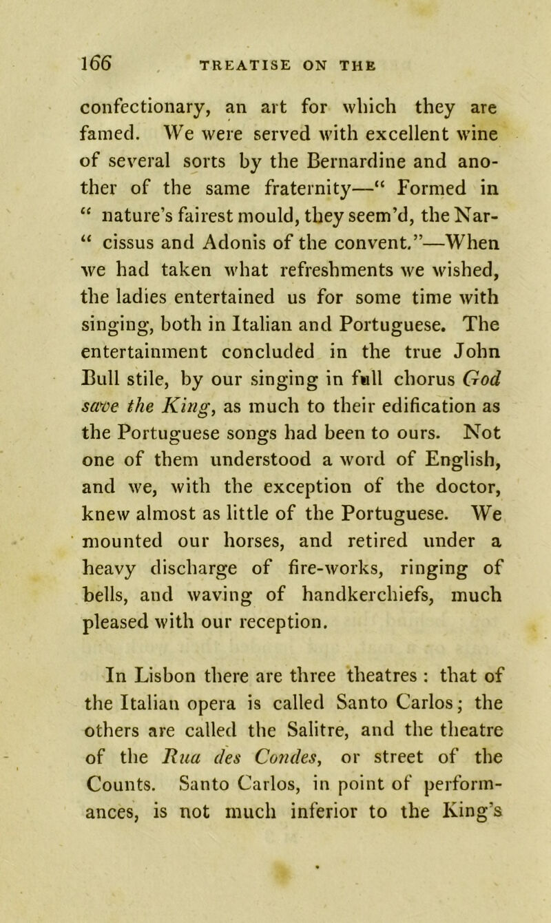 confectionary, an art for which they are famed. We were served with excellent wine of several sorts by the Bernardine and ano- ther of the same fraternity—“ Formed in “ nature’s fairest mould, they seem’d, the Nar- “ cissus and Adonis of the convent.”—When we had taken what refreshments we wished, the ladies entertained us for some time with singing, both in Italian and Portuguese. The entertainment concluded in the true John Bull stile, by our singing in full chorus God sa^oe the King, as much to their edification as the Portuguese songs had been to ours. Not one of them understood a word of English, and we, with the exception of the doctor, knew almost as little of the Portuguese. We mounted our horses, and retired under a heavy discharge of fire-works, ringing of bells, and waving of handkerchiefs, much pleased with our reception. In Lisbon there are three theatres : that of the Italian opera is called Santo Carlos; the others are called the Salitre, and the theatre of the Rna des Condes, or street of the Counts. Santo Carlos, in point of perform- ances, is not much inferior to the King’s