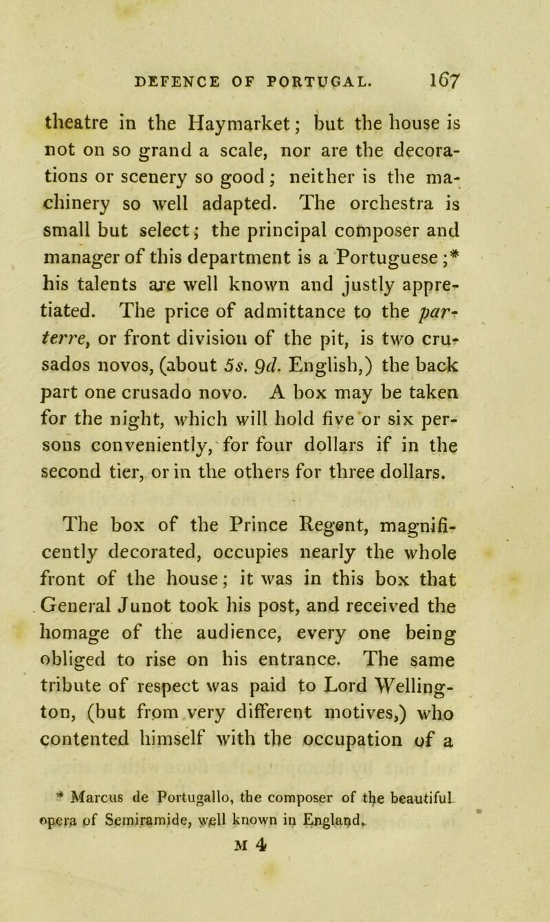 theatre in the Haymarket; but the house is not on so grand a scale, nor are the decora- tions or scenery so good ; neither is the ma- chinery so well adapted. The orchestra is small but select; the principal composer and manager of this department is a Portuguese ;* his talents are well known and justly appre- tiated. The price of admittance to the par^ terrCy or front division of the pit, is two cru- sados novos, (about 5s. 9cL English,) the back part one crusado novo. A box may be taken for the night, M'hich will hold five or six per- sons conveniently, for four dollars if in the second tier, or in the others for three dollars. The box of the Prince Regent, magnifi- cently decorated, occupies nearly the whole front of the house; it was in this box that General Junot took his post, and received the homage of the audience, every one being obliged to rise on his entrance. The same tribute of respect was paid to Lord Welling- ton, (but from very different motives,) who contented himself with the occupation of a * Marcus de Portugallo, the composer of tlje beautiful- opera pf Seiniramide, y^ell known in England. M 4