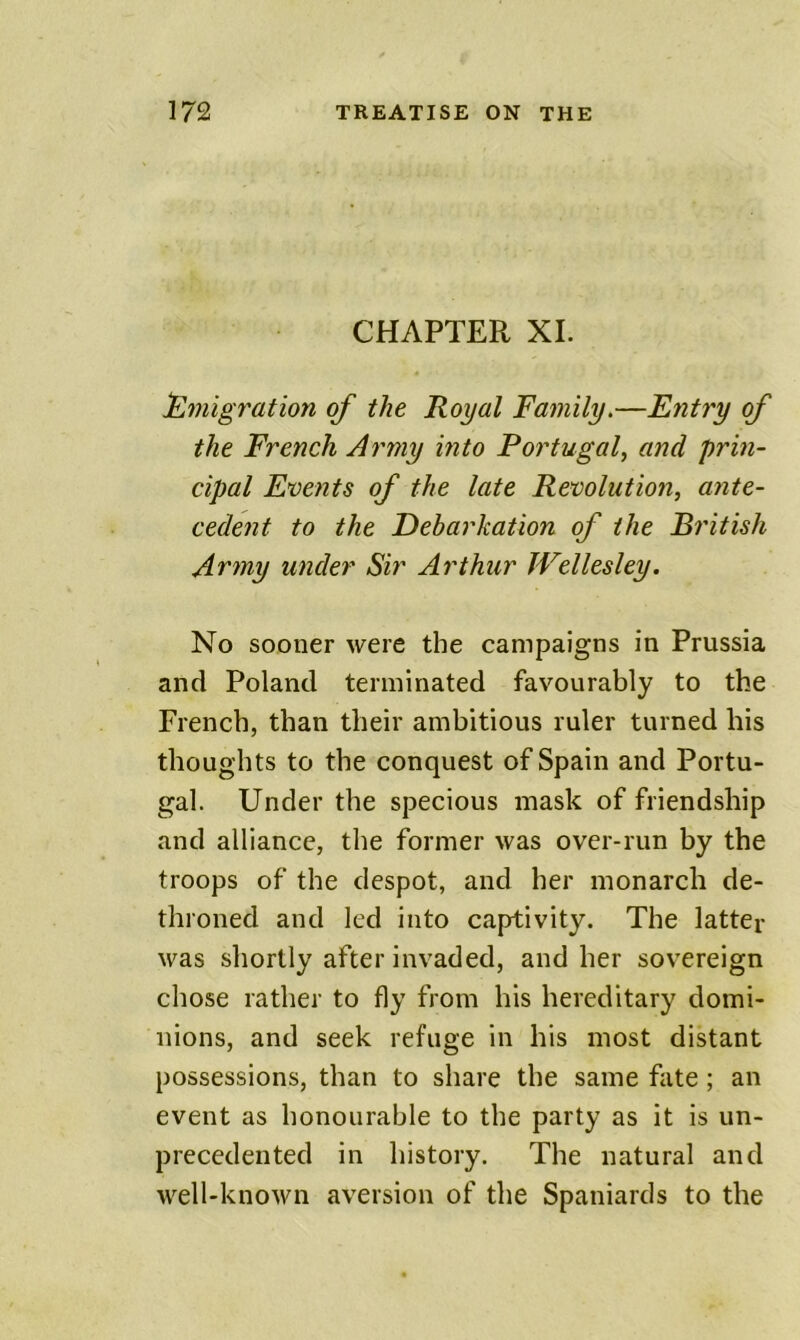 CHAPTER XI. immigration of the Royal Family.—Entry of the French Army into Portugal^ and prin- cipal Events of the late Revolution, ante- cedent to the Debarkation of the British Artny under Sir Arthur Wellesley. No sooner were the campaigns in Prussia and Poland terminated favourably to the French, than their ambitious ruler turned his thoughts to the conquest of Spain and Portu- gal. Under the specious mask of friendship and alliance, the former was over-run by the troops of the despot, and her monarch de- throned and led into captivity. The latter was shortly after invaded, and her sovereign chose rather to fly from his hereditary domi- nions, and seek refuge in his most distant possessions, than to share the same fate ; an event as honourable to the party as it is un- precedented in history. The natural and well-known aversion of the Spaniards to the