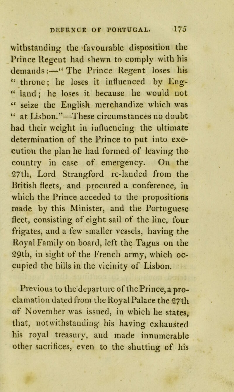 withstanding the 'favourable disposition the Prince Regent had shewn to comply with his demands:—“The Prince Regent loses his “ throne; he loses it influenced by Eng- “ land; he loses it because he would not “ seize the English merchandize which was “ at Lisbon.”—These circumstances no doubt had their weight in influencing the ultimate determination of the Prince to put into exe- cution the plan he had formed of leaving the country in case of emergency. On the 27th, Lord Strangford re-landed from the British fleets, and procured a conference, in which the Prince acceded to the propositions made by this Minister, and the Portuguese fleet, consisting of eight sail of the line, four frigates, and a few smaller vessels, having the Royal Family on board, left the Tagus on the 29th, in sight of the French army, which oc- cupied the hills in the vicinity of Lisbon. Previous to the'departure of the Prince, a pro- clamation dated from the Royal Palace the 27th of November was issued, in which he states, that, notwithstanding his having exhausted his royal treasury, and made innumerable other sacrifices, even to the shutting of his