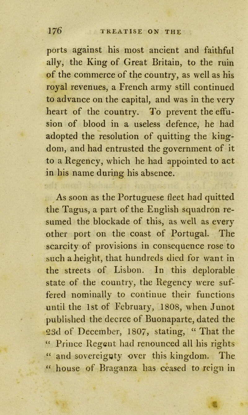 ports against his most ancient and faithful ally, the King of Great Britain, to the ruin of the commerce of the country, as well as his royal revenues, a French army still continued to advance on the capital, and was in the very heart of the country. To prevent the effu- sion of blood in a useless defence, he had adopted the resolution of quitting the king- dom, and had entrusted the government of it to a Regency, which he had appointed to act in his name during his absence. As soon as the Portuguese fleet had quitted the Tagus, a part of the English squadron re- sumed the blockade of this, as well as every other port on the coast of Portugal. The scarcity of provisions in consequence rose to such aJieight, that hundreds died for want in the streets of Lisbon. In this deplorable state of the country, the Regency were suf- fered nominally to continue their functions until the 1st of February, 1808, when Junot published the decree of Buonaparte, dated the 23d of December, 1807, stating, “ That the Prince Recent had renounced all his risfhts “ and sovereignty over this kingdom. The “ house of Braganza has ceased to reign in O