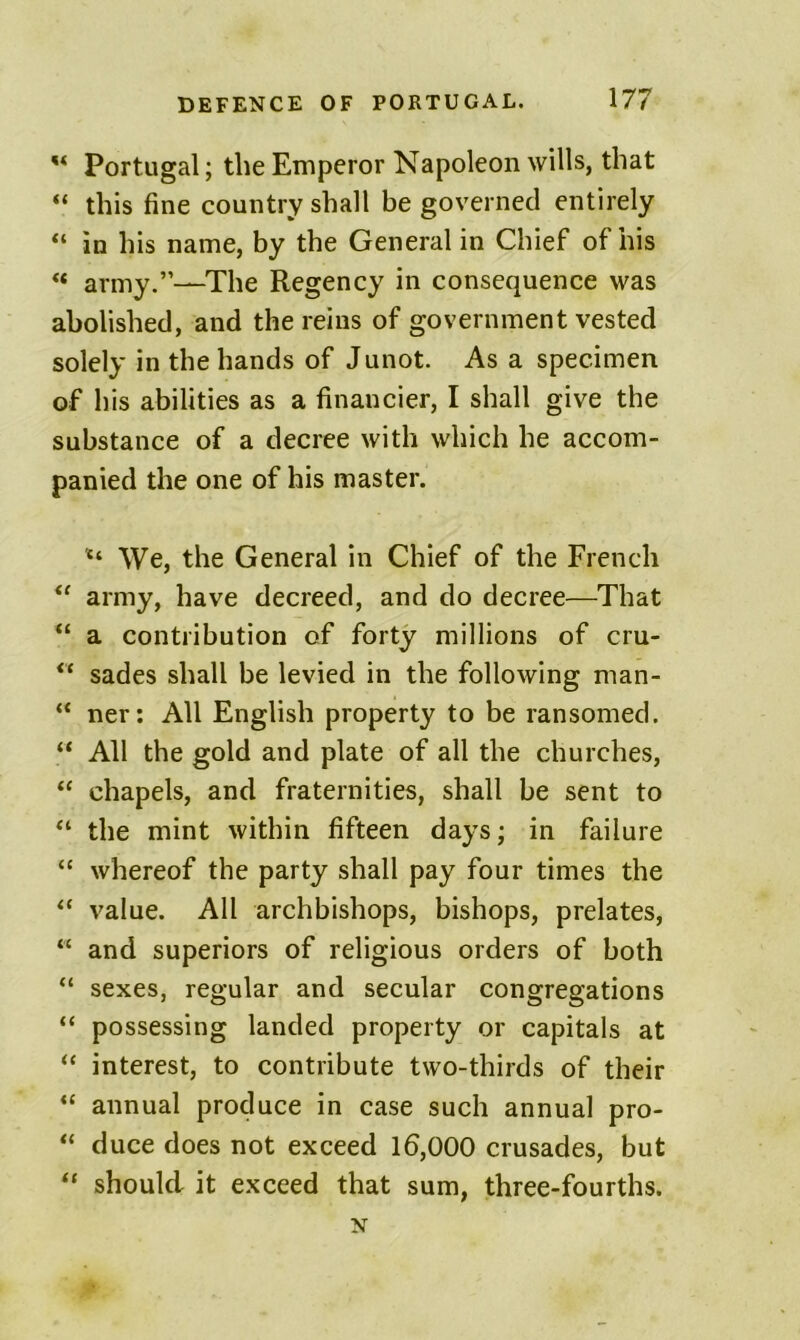 ** Portugal; the Emperor Napoleon wills, that “ this fine country shall be governed entirely “ in his name, by the General in Chief of his ** army.”—^The Regency in consequence was abolished, and the reins of government vested solely in the hands of Junot. As a specimen of his abilities as a financier, I shall give the substance of a decree with which he accom- panied the one of his master. We, the General in Chief of the French “ army, have decreed, and do decree—That “ a contribution of forty millions of cru- sades shall be levied in the following man- “ ner; All English property to be ransomed. “ All the gold and plate of all the churches, “ chapels, and fraternities, shall be sent to “ the mint within fifteen days; in failure “ whereof the party shall pay four times the “ value. All archbishops, bishops, prelates, “ and superiors of religious orders of both “ sexes, regular and secular congregations “ possessing landed property or capitals at “ interest, to contribute two-thirds of their “ annual produce in case such annual pro- “ duce does not exceed 16,000 crusades, but “ should it exceed that sum, three-fourths.