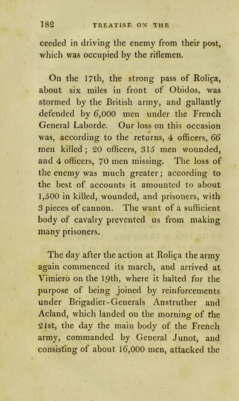 ceeded in driving the enemy from their post, wliich was occupied by the riflemen. On the 17th, the strong pass of Roli^a, about six miles in front of Obidos, was stormed by the British army, and gallantly defended by 6,000 men under the French General Laborde. Our loss on this occasion was, according to the returns, 4 officers, 66 men killed; 20 officers, 315 men wounded, and 4 officers, 70 men missing. The loss of the enemy was much greater; according to the best of accounts it amounted to about 1,500 in killed, wounded, and prisoners, with 3 pieces of cannon. The want of a sufficient body of cavalry prevented us from making many prisoners. The day after the action at Rolica the army again commenced its march, and arrived at Vimiero on the ipth, where it halted for the purpose of being joined by reinforcements under Brigadier-Generals Anstruther and Acland, which landed on the morning of the 21st, the day the main body of the French army, commanded by General Junot, and consisting of about 16,000 men, attacked the