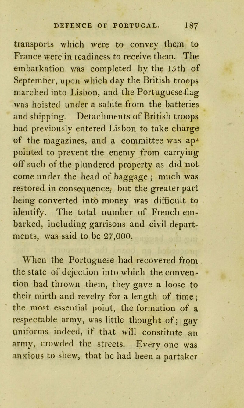 transports which were to convey them to France were in readiness to receive them. The embarkation v^as completed by the 15th of September, upon which day the British troops marched into Lisbon, and the Portuguese flag was hoisted under a salute from the batteries and shipping. Detachments of British troops had previously entered Lisbon to take charge of the magazines, and a committee was ap- pointed to prevent the enemy from carrying oflf such of the plundered property as did not come under the head of baggage ; much was restored in consequence, but the greater part being converted into money was difficult to identify. The total number of French em- barked, including garrisons and civil depart- ments, was said to be 27,000. When the Portuguese had recovered from the state of dejection into which the conven- tion had thrown them, they gave a loose to their mirth and revelry for a length of time; the most essential point, the formation of a respectable army, was little thought of; gay uniforms indeed, if that will constitute an army, crowded the streets. Every one was anxious to shew, that he had been a partaker