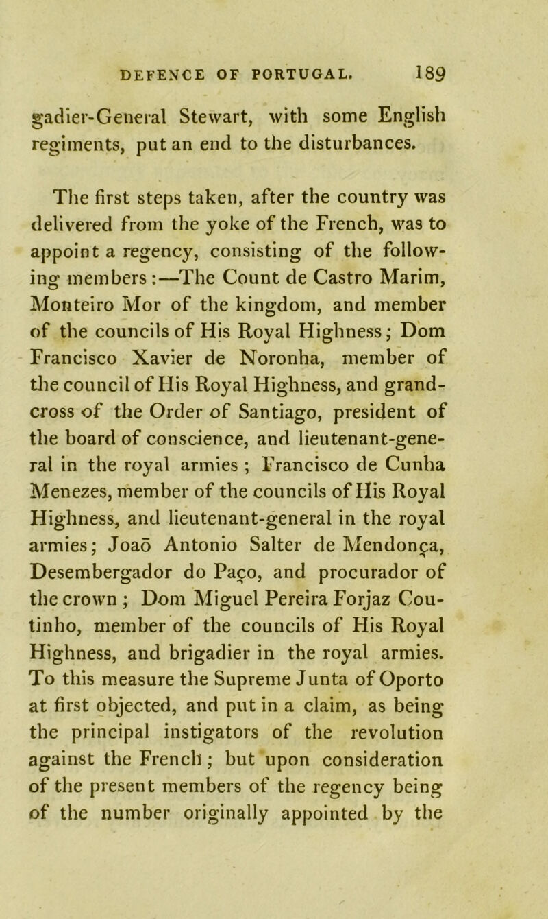 gadier-General Stewart, with some English regiments, put an end to the disturbances. The first steps taken, after the country was delivered from the yoke of the French, was to appoint a regency, consisting of the follow- ing members :—The Count de Castro Marim, Monteiro Mor of the kingdom, and member of the councils of His Royal Highness; Dom Francisco Xavier de Noronha, member of tlie council of His Royal Highness, and grand- cross of the Order of Santiago, president of the board of conscience, and lieutenant-gene- ral in the royal armies ; Francisco de Cunha Menezes, member of the councils of His Royal Highness, and lieutenant-general in the royal armies; Joao Antonio Salter de Mendoni^a, Desembergador do Pa^o, and procurador of the crown ; Dom Miguel Pereira Forjaz Cou- tinho, member of the councils of His Royal Highness, and brigadier in the royal armies. To this measure the Supreme Junta of Oporto at first objected, and put in a claim, as being the principal instigators of the revolution against the French; but upon consideration of the present members of the regency being of the number originally appointed by the