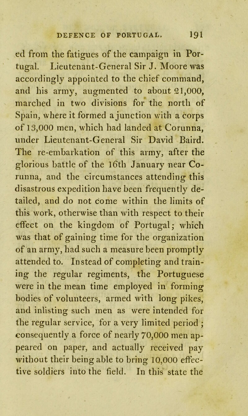 ed from the fatigues of the campaign in Por- tugal. Lieutenant-General Sir J. Moore was accordingly appointed to the chief command, and his army, augmented to about 21,000, marched in two divisions for the north of Spain, where it formed a junetion with a corps of 13,000 men, which had landed at Corunna, under Lieutenant-General Sir David Baird. The re-embarkation of this army, after the glorious battle of the l6th January near Co- runna, and the circumstances attending this disastrous expedition have been frequently de- tailed, and do not come within the limits of this work, otherwise than with respect to their effect on the kingdom of Portugal; which was that of gaining time for the organization of an army, had such a measure been promptly attended to. Instead of completing and train- ing the regular regiments, the Portuguese were in the mean time employed in forming bodies of volunteers, armed with long pikes, and inlisting such men as were intended for the regular service, for a very limited period ; consequently a force of nearly 70,000 men ap- peared on paper, and actually received pay without their being able to bring 10,000 effec- tive soldiers into the field. In this state the