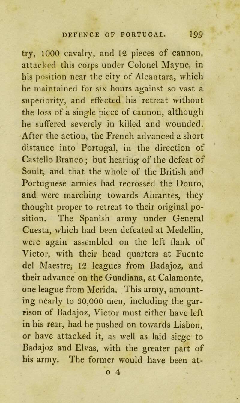 try, 1000 cavalry, and 12 pieces of cannon, attacked this corps under Colonel Mayne, in his position near the city of Alcantara, which he maintained for six hours against so vast a superiorit}% and effected his retreat Muthout the loss of a single piece of cannon, although he suffered severely in killed and wounded. After the action, the French advanced a short distance into Portugal, in the direction of Gastello Branco ; but hearing of the defeat of Soult, and that the whole of the British and Portuguese armies had recrossed the Douro, and were marching towards Abrantes, they thought proper to retreat to their original po- sition. The Spanish army under General Cuesta, which had been defeated at Medellin, were again assembled on the left flank of Victor, with their head quarters at Fuente del Maestre; 12 leagues from Badajoz, and their advance on the Guadiana, at Calamonte, one league from Merida. This army, amount- ing nearly to 30,000 men, including the gar- rison of Badajoz, Victor must either have left in his rear, had he pushed on towards Lisbon, or have attacked it, as well as laid siege to Badajoz and Elvas, with the greater part of his army. The former would have been at-